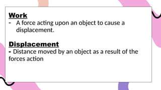 Work
- A force acting upon an object to cause a
displacement.
Displacement
- Distance moved by an object as a result of the
forces action
 