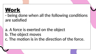 Work
- being done when all the following conditions
are satisfied
a. A force is exerted on the object
b. The object moves
c. The motion is in the direction of the force.
 