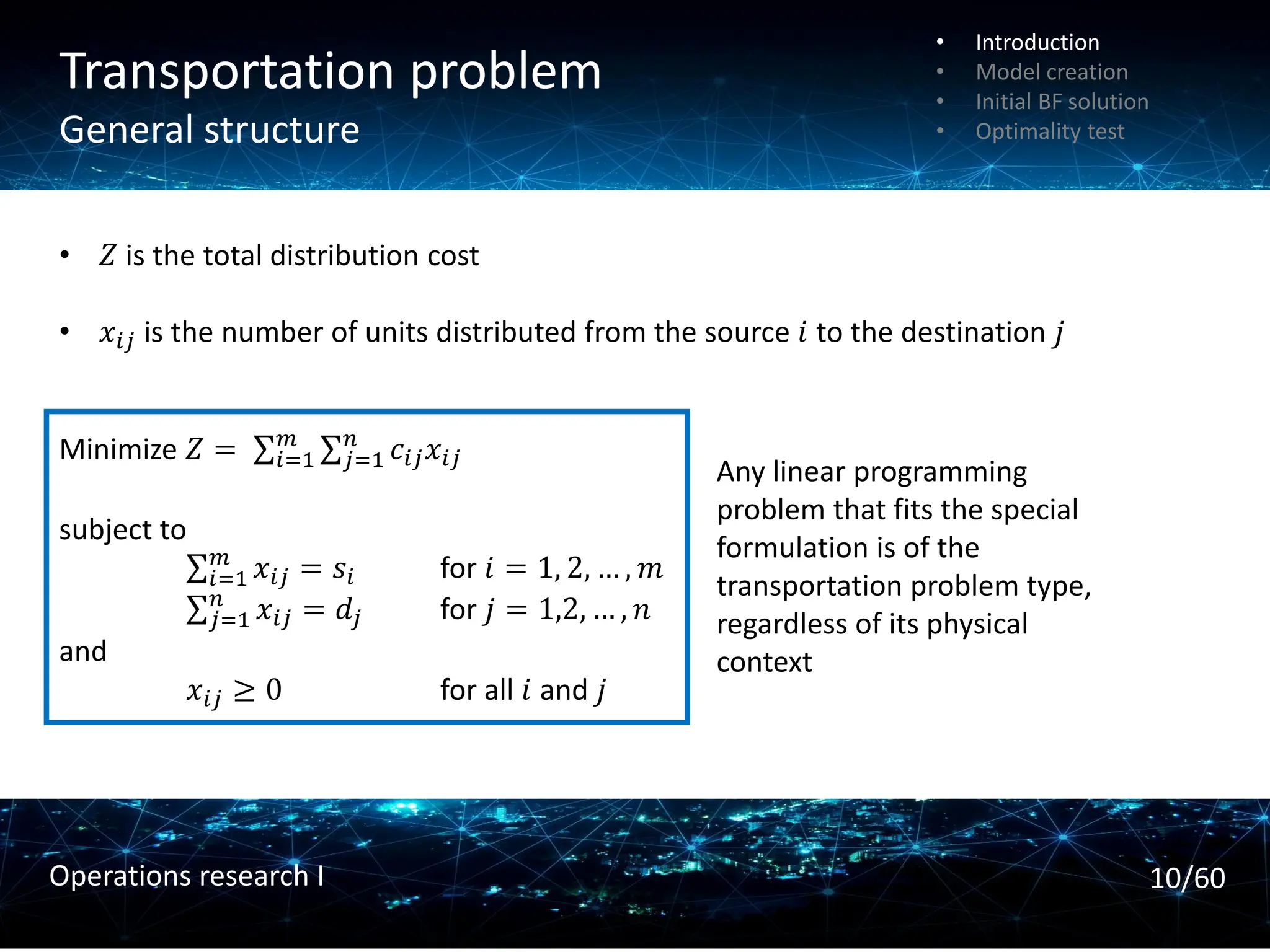 Transportation problem
General structure
• 𝑍 is the total distribution cost
• 𝑥𝑖𝑗 is the number of units distributed from the source 𝑖 to the destination 𝑗
Minimize 𝑍 = σ𝑖=1
𝑚 σ𝑗=1
𝑛
𝑐𝑖𝑗𝑥𝑖𝑗
subject to
σ𝑖=1
𝑚
𝑥𝑖𝑗 = 𝑠𝑖 for 𝑖 = 1, 2, … , 𝑚
σ𝑗=1
𝑛
𝑥𝑖𝑗 = 𝑑𝑗 for 𝑗 = 1,2, … , 𝑛
and
𝑥𝑖𝑗 ≥ 0 for all 𝑖 and 𝑗
Any linear programming
problem that fits the special
formulation is of the
transportation problem type,
regardless of its physical
context
• Introduction
• Model creation
• Initial BF solution
• Optimality test
10/60
Operations research I
 