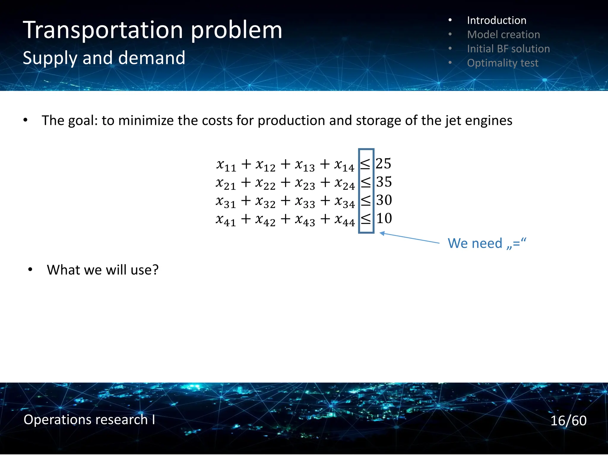 Transportation problem
Supply and demand
• The goal: to minimize the costs for production and storage of the jet engines
• What we will use?
𝑥11 + 𝑥12 + 𝑥13 + 𝑥14 ≤ 25
𝑥21 + 𝑥22 + 𝑥23 + 𝑥24 ≤ 35
𝑥31 + 𝑥32 + 𝑥33 + 𝑥34 ≤ 30
𝑥41 + 𝑥42 + 𝑥43 + 𝑥44 ≤ 10
We need „=“
• Introduction
• Model creation
• Initial BF solution
• Optimality test
16/60
Operations research I
 