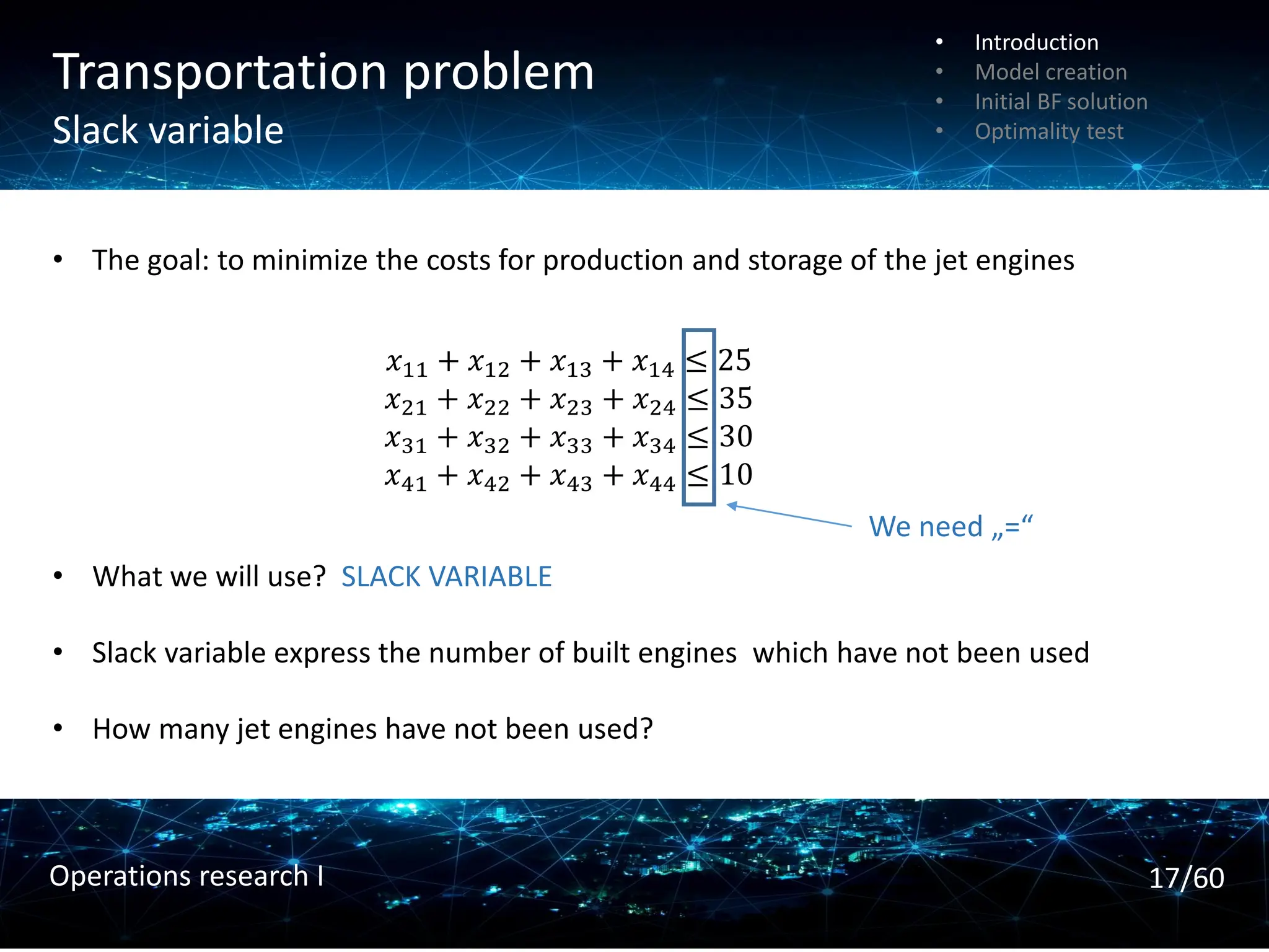 Transportation problem
Slack variable
• The goal: to minimize the costs for production and storage of the jet engines
• What we will use? SLACK VARIABLE
• Slack variable express the number of built engines which have not been used
• How many jet engines have not been used?
𝑥11 + 𝑥12 + 𝑥13 + 𝑥14 ≤ 25
𝑥21 + 𝑥22 + 𝑥23 + 𝑥24 ≤ 35
𝑥31 + 𝑥32 + 𝑥33 + 𝑥34 ≤ 30
𝑥41 + 𝑥42 + 𝑥43 + 𝑥44 ≤ 10
We need „=“
• Introduction
• Model creation
• Initial BF solution
• Optimality test
17/60
Operations research I
 