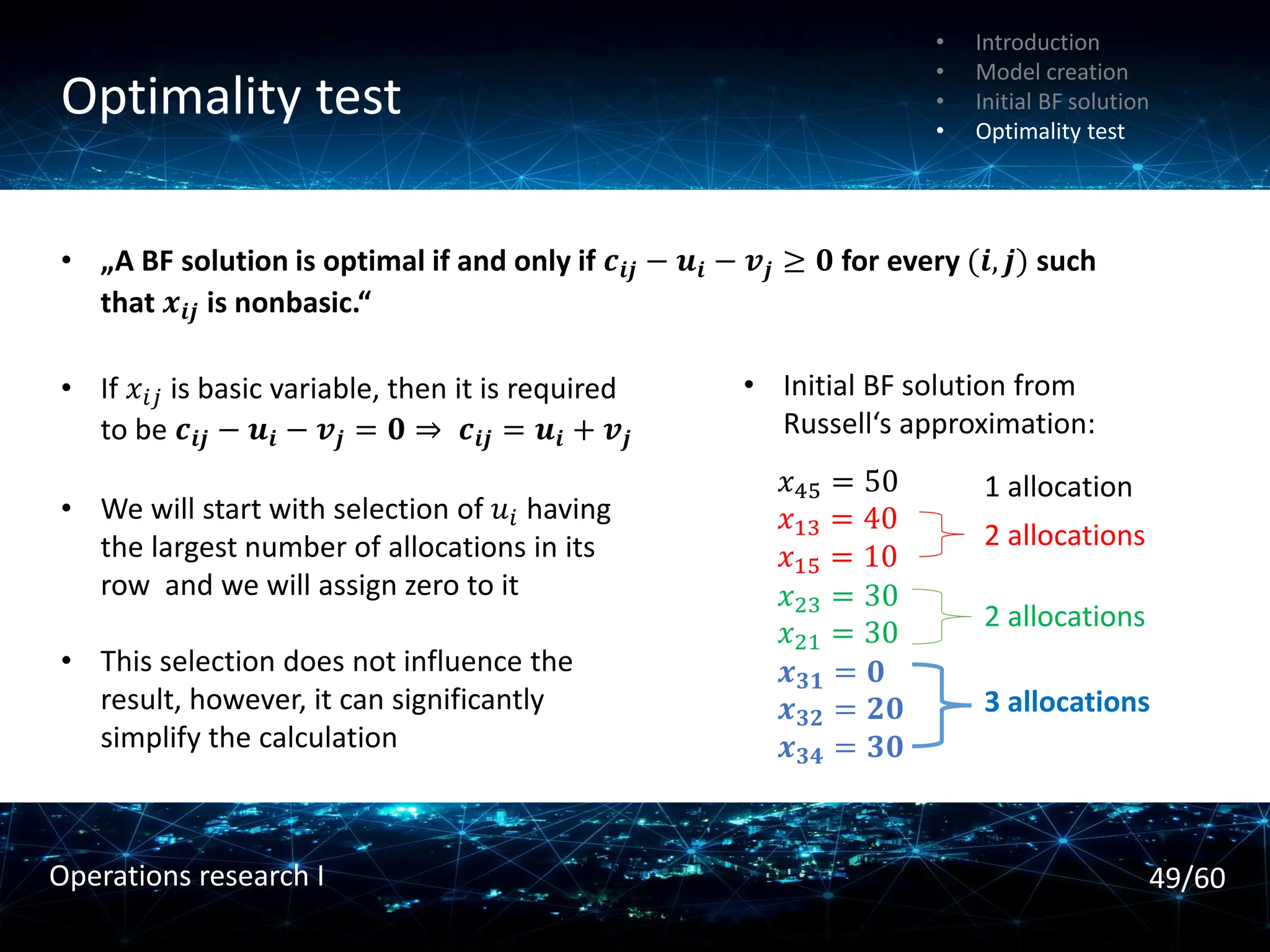 Optimality test
• Introduction
• Model creation
• Initial BF solution
• Optimality test
• „A BF solution is optimal if and only if 𝒄𝒊𝒋 − 𝒖𝒊 − 𝒗𝒋 ≥ 𝟎 for every (𝒊, 𝒋) such
that 𝒙𝒊𝒋 is nonbasic.“
• If 𝑥𝑖𝑗 is basic variable, then it is required
to be 𝒄𝒊𝒋 − 𝒖𝒊 − 𝒗𝒋 = 𝟎 ⇒ 𝒄𝒊𝒋 = 𝒖𝒊 + 𝒗𝒋
• We will start with selection of 𝑢𝑖 having
the largest number of allocations in its
row and we will assign zero to it
• This selection does not influence the
result, however, it can significantly
simplify the calculation
𝑥45 = 50
𝑥13 = 40
𝑥15 = 10
𝑥23 = 30
𝑥21 = 30
𝒙𝟑𝟏 = 𝟎
𝒙𝟑𝟐 = 𝟐𝟎
𝒙𝟑𝟒 = 𝟑𝟎
• Initial BF solution from
Russell‘s approximation:
3 allocations
2 allocations
2 allocations
1 allocation
49/60
Operations research I
 