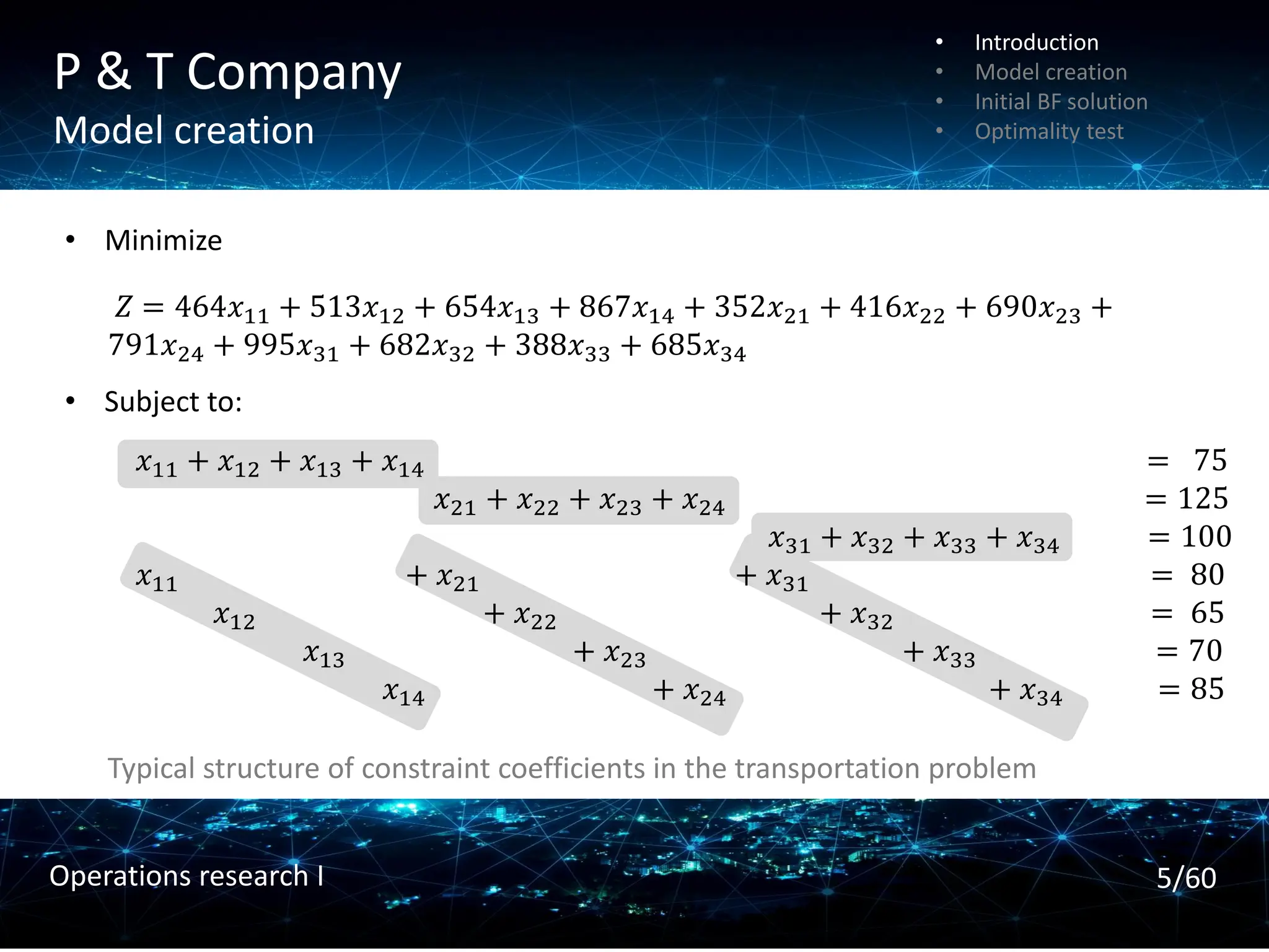 P & T Company
Model creation
𝑍 = 464𝑥11 + 513𝑥12 + 654𝑥13 + 867𝑥14 + 352𝑥21 + 416𝑥22 + 690𝑥23 +
791𝑥24 + 995𝑥31 + 682𝑥32 + 388𝑥33 + 685𝑥34
• Minimize
• Subject to:
𝑥11 + 𝑥12 + 𝑥13 + 𝑥14 = 75
𝑥21 + 𝑥22 + 𝑥23 + 𝑥24 = 125
𝑥31 + 𝑥32 + 𝑥33 + 𝑥34 = 100
𝑥11 + 𝑥21 + 𝑥31 = 80
𝑥12 + 𝑥22 + 𝑥32 = 65
𝑥13 + 𝑥23 + 𝑥33 = 70
𝑥14 + 𝑥24 + 𝑥34 = 85
Typical structure of constraint coefficients in the transportation problem
• Introduction
• Model creation
• Initial BF solution
• Optimality test
5/60
Operations research I
 