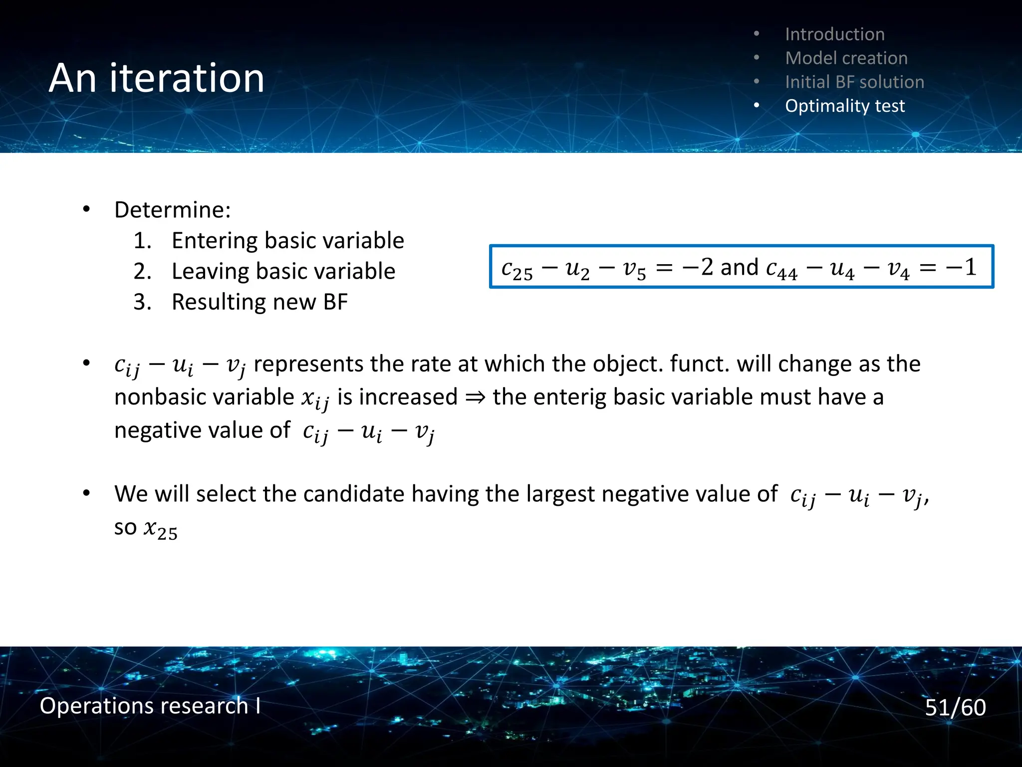 An iteration
• Introduction
• Model creation
• Initial BF solution
• Optimality test
• Determine:
1. Entering basic variable
2. Leaving basic variable
3. Resulting new BF
• 𝑐𝑖𝑗 − 𝑢𝑖 − 𝑣𝑗 represents the rate at which the object. funct. will change as the
nonbasic variable 𝑥𝑖𝑗 is increased ⇒ the enterig basic variable must have a
negative value of 𝑐𝑖𝑗 − 𝑢𝑖 − 𝑣𝑗
• We will select the candidate having the largest negative value of 𝑐𝑖𝑗 − 𝑢𝑖 − 𝑣𝑗,
so 𝑥25
𝑐25 − 𝑢2 − 𝑣5 = −2 and 𝑐44 − 𝑢4 − 𝑣4 = −1
51/60
Operations research I
 