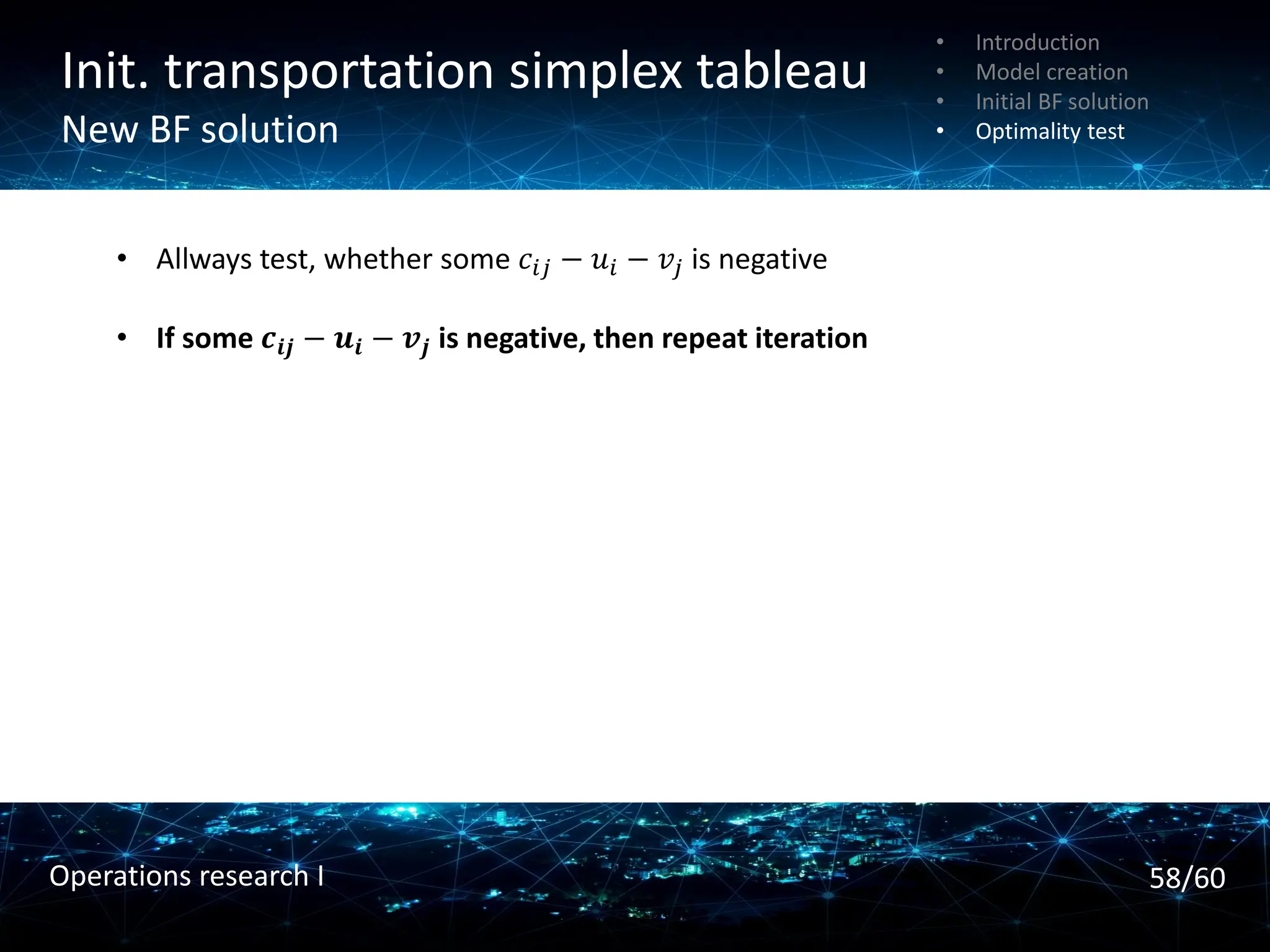 Init. transportation simplex tableau
New BF solution
• Introduction
• Model creation
• Initial BF solution
• Optimality test
• Allways test, whether some 𝑐𝑖𝑗 − 𝑢𝑖 − 𝑣𝑗 is negative
• If some 𝒄𝒊𝒋 − 𝒖𝒊 − 𝒗𝒋 is negative, then repeat iteration
58/60
Operations research I
 