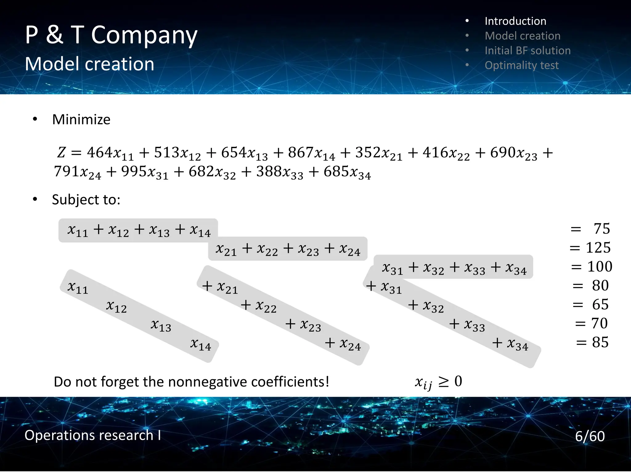 P & T Company
Model creation
𝑍 = 464𝑥11 + 513𝑥12 + 654𝑥13 + 867𝑥14 + 352𝑥21 + 416𝑥22 + 690𝑥23 +
791𝑥24 + 995𝑥31 + 682𝑥32 + 388𝑥33 + 685𝑥34
• Minimize
• Subject to:
𝑥11 + 𝑥12 + 𝑥13 + 𝑥14 = 75
𝑥21 + 𝑥22 + 𝑥23 + 𝑥24 = 125
𝑥31 + 𝑥32 + 𝑥33 + 𝑥34 = 100
𝑥11 + 𝑥21 + 𝑥31 = 80
𝑥12 + 𝑥22 + 𝑥32 = 65
𝑥13 + 𝑥23 + 𝑥33 = 70
𝑥14 + 𝑥24 + 𝑥34 = 85
Do not forget the nonnegative coefficients! 𝑥𝑖𝑗 ≥ 0
• Introduction
• Model creation
• Initial BF solution
• Optimality test
6/60
Operations research I
 