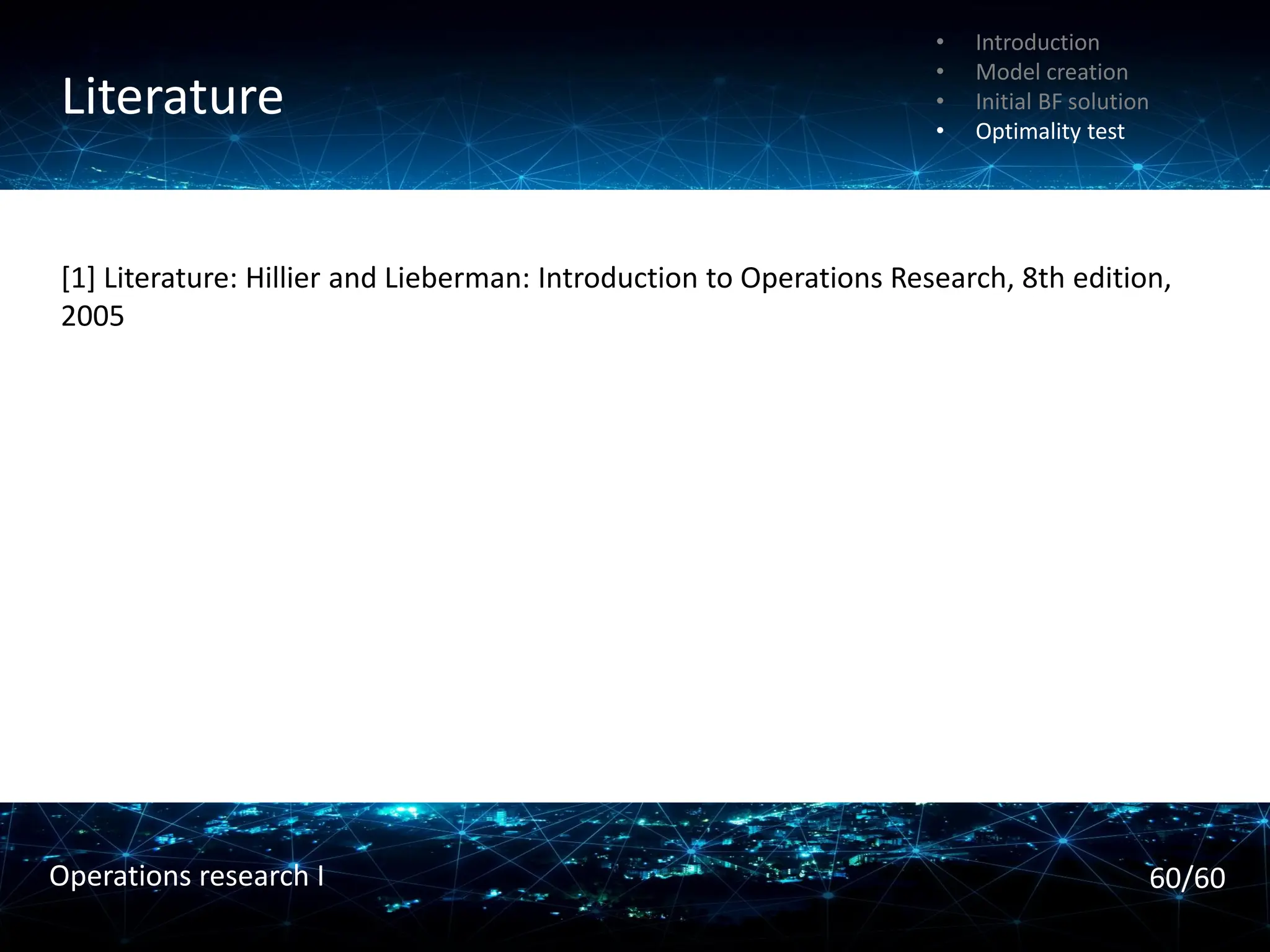 Init. transportation simplex tableau
Optimal solution
• Introduction
• Model creation
• Initial BF solution
• Optimality test
Literature
• Introduction
• Model creation
• Initial BF solution
• Optimality test
60/60
Operations research I
[1] Literature: Hillier and Lieberman: Introduction to Operations Research, 8th edition,
2005
 