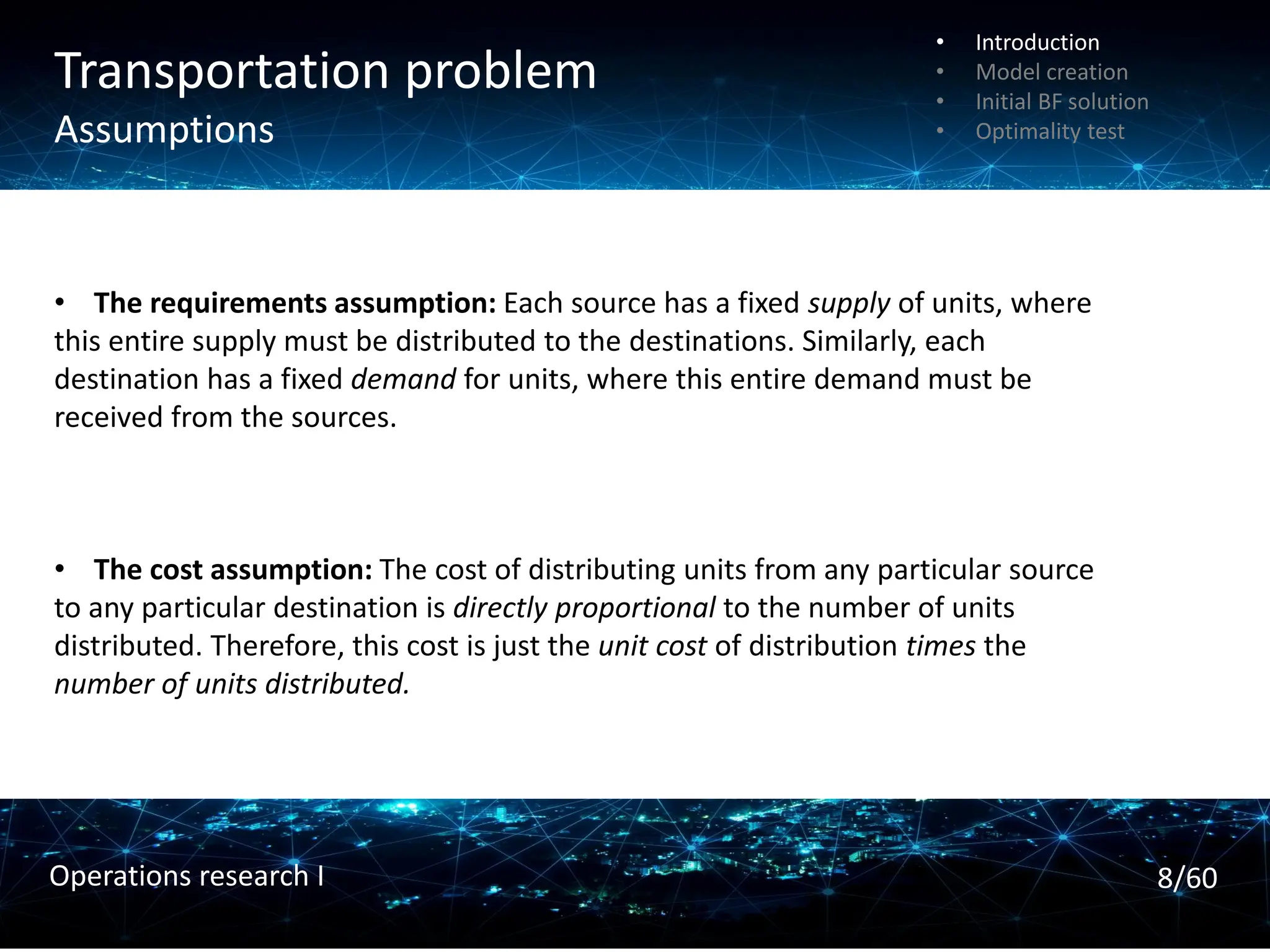 Transportation problem
Assumptions
• The requirements assumption: Each source has a fixed supply of units, where
this entire supply must be distributed to the destinations. Similarly, each
destination has a fixed demand for units, where this entire demand must be
received from the sources.
• The cost assumption: The cost of distributing units from any particular source
to any particular destination is directly proportional to the number of units
distributed. Therefore, this cost is just the unit cost of distribution times the
number of units distributed.
• Introduction
• Model creation
• Initial BF solution
• Optimality test
8/60
Operations research I
 