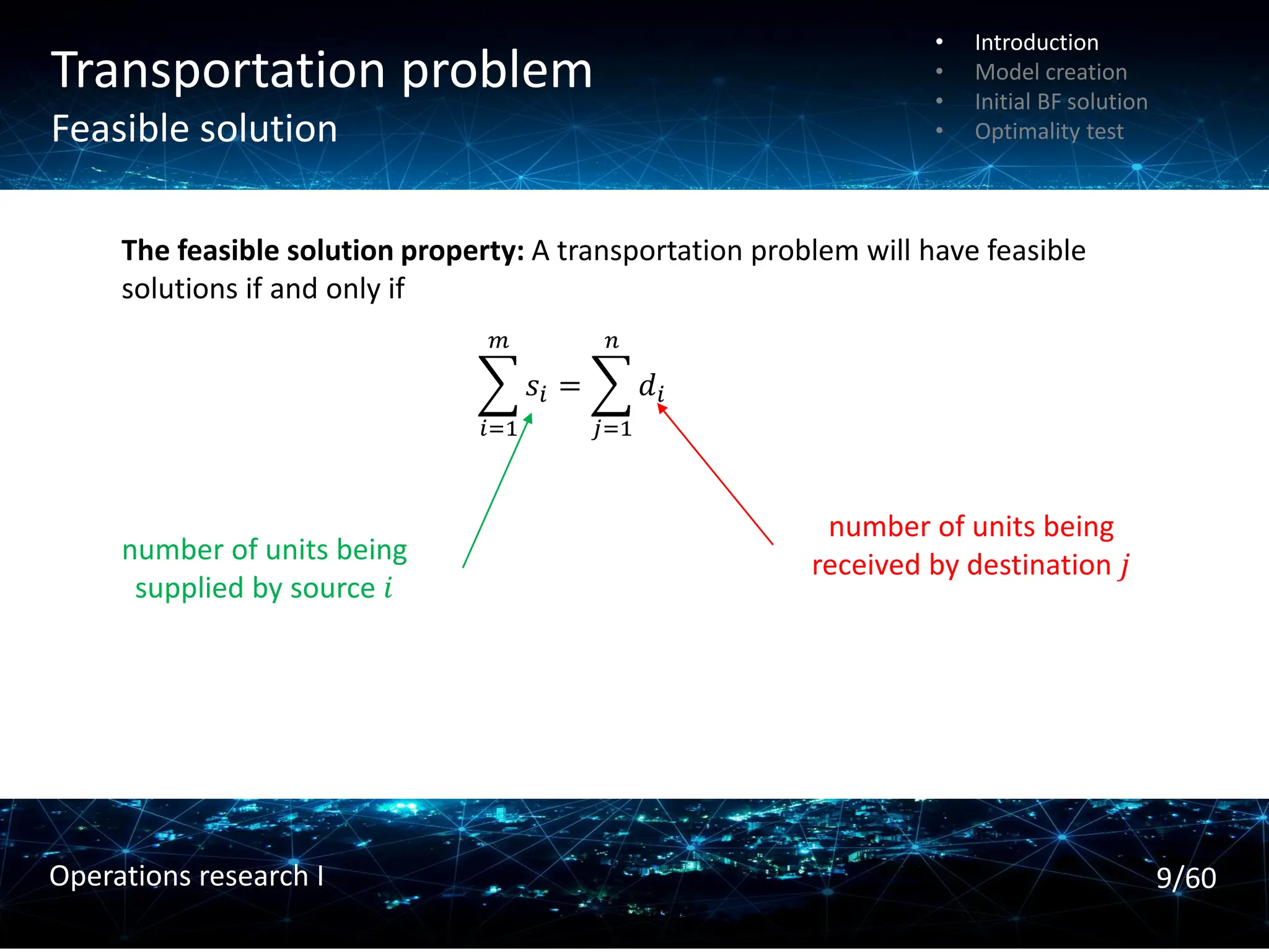 Transportation problem
Feasible solution
The feasible solution property: A transportation problem will have feasible
solutions if and only if
෍
𝑖=1
𝑚
𝑠𝑖 = ෍
𝑗=1
𝑛
𝑑𝑖
number of units being
supplied by source 𝑖
number of units being
received by destination 𝑗
• Introduction
• Model creation
• Initial BF solution
• Optimality test
9/60
Operations research I
 
