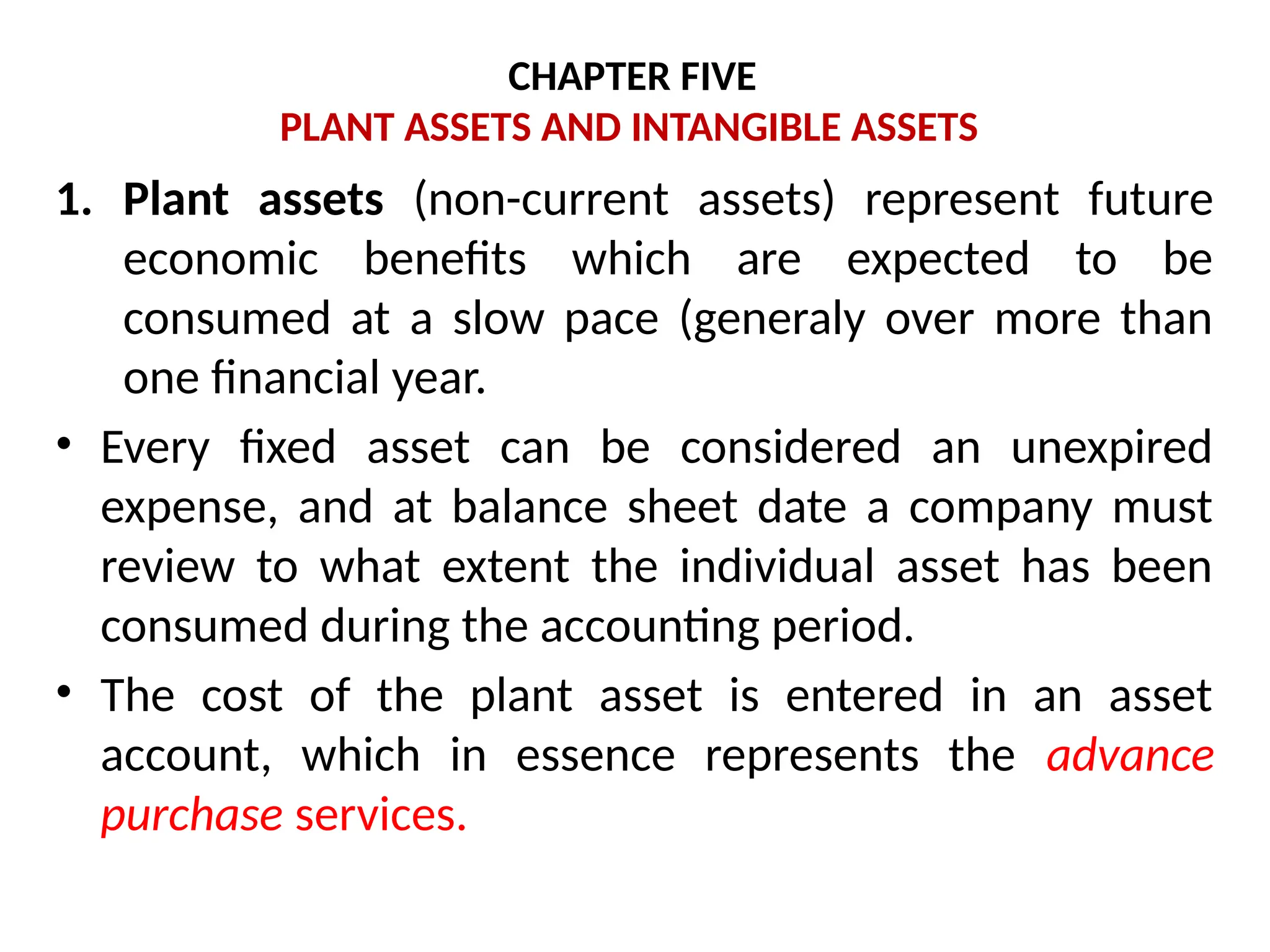 CHAPTER FIVE
PLANT ASSETS AND INTANGIBLE ASSETS
1. Plant assets (non-current assets) represent future
economic benefits which are expected to be
consumed at a slow pace (generaly over more than
one financial year.
• Every fixed asset can be considered an unexpired
expense, and at balance sheet date a company must
review to what extent the individual asset has been
consumed during the accounting period.
• The cost of the plant asset is entered in an asset
account, which in essence represents the advance
purchase services.
 
