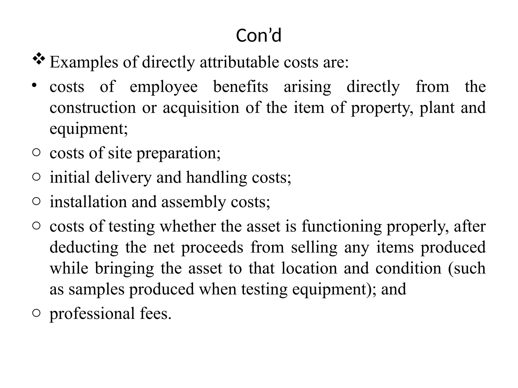 Con’d
Examples of directly attributable costs are:
• costs of employee benefits arising directly from the
construction or acquisition of the item of property, plant and
equipment;
o costs of site preparation;
o initial delivery and handling costs;
o installation and assembly costs;
o costs of testing whether the asset is functioning properly, after
deducting the net proceeds from selling any items produced
while bringing the asset to that location and condition (such
as samples produced when testing equipment); and
o professional fees.
 