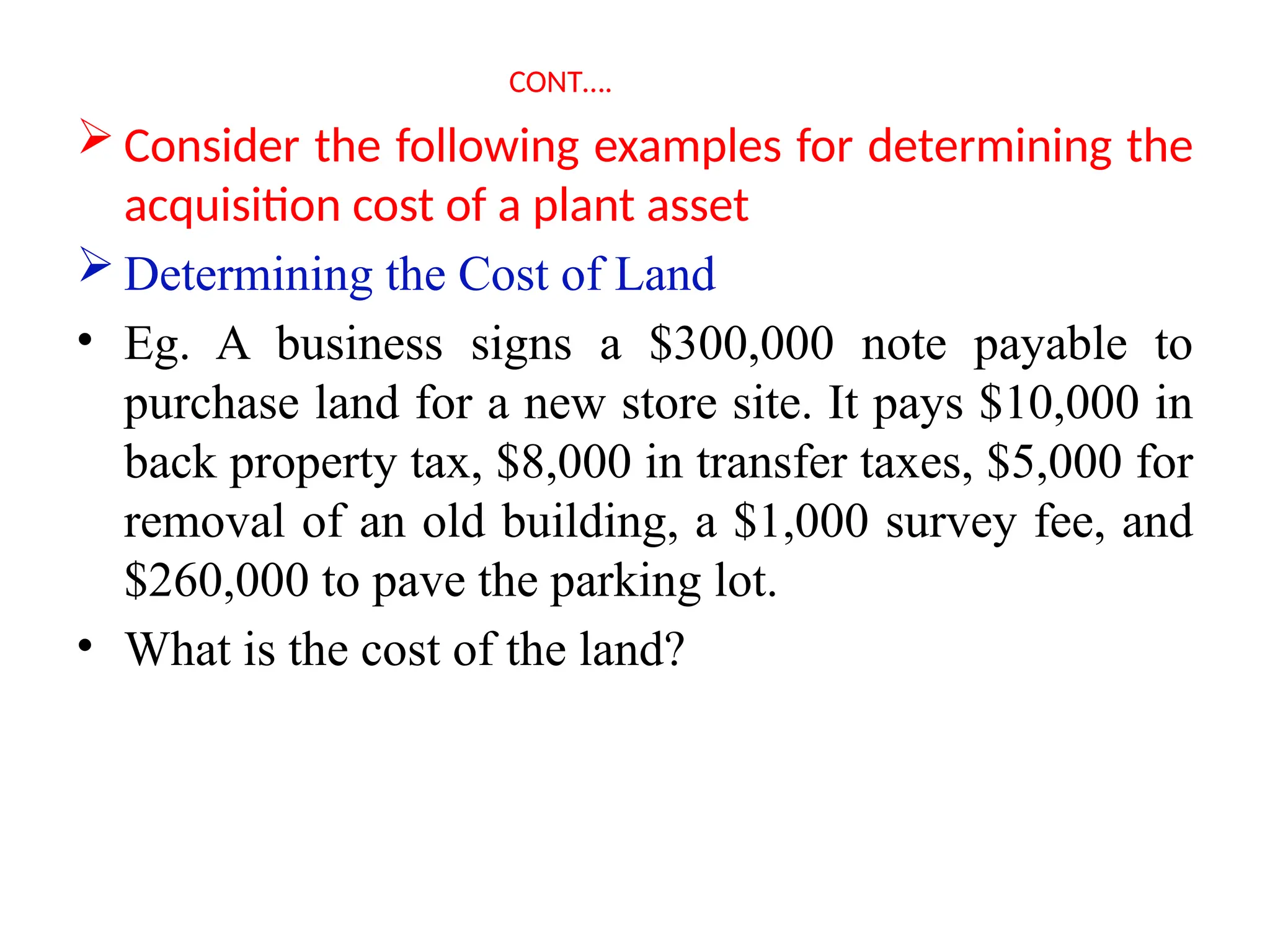CONT….
 Consider the following examples for determining the
acquisition cost of a plant asset
 Determining the Cost of Land
• Eg. A business signs a $300,000 note payable to
purchase land for a new store site. It pays $10,000 in
back property tax, $8,000 in transfer taxes, $5,000 for
removal of an old building, a $1,000 survey fee, and
$260,000 to pave the parking lot.
• What is the cost of the land?
 