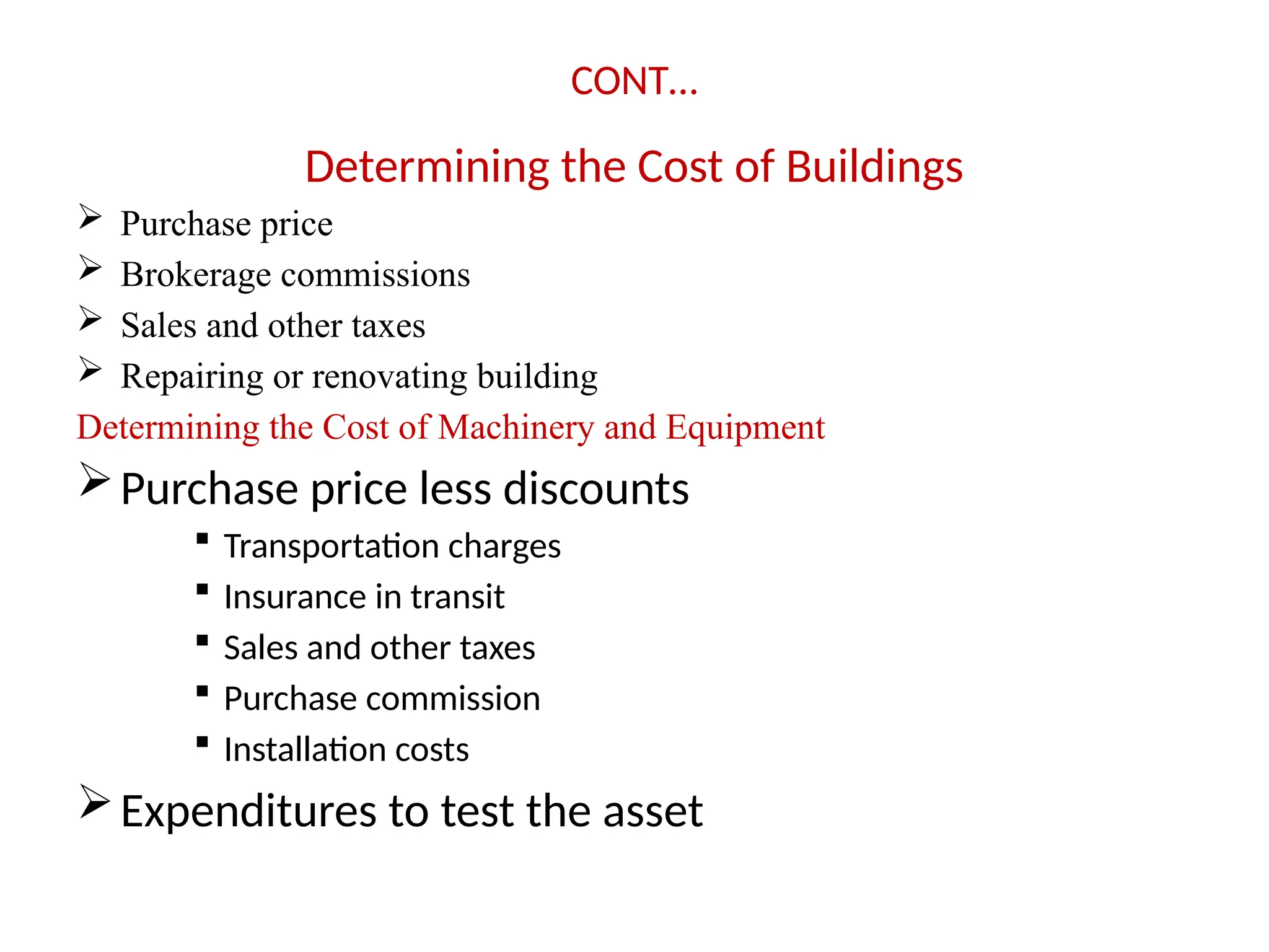CONT…
Determining the Cost of Buildings
 Purchase price
 Brokerage commissions
 Sales and other taxes
 Repairing or renovating building
Determining the Cost of Machinery and Equipment
Purchase price less discounts
 Transportation charges
 Insurance in transit
 Sales and other taxes
 Purchase commission
 Installation costs
Expenditures to test the asset
 