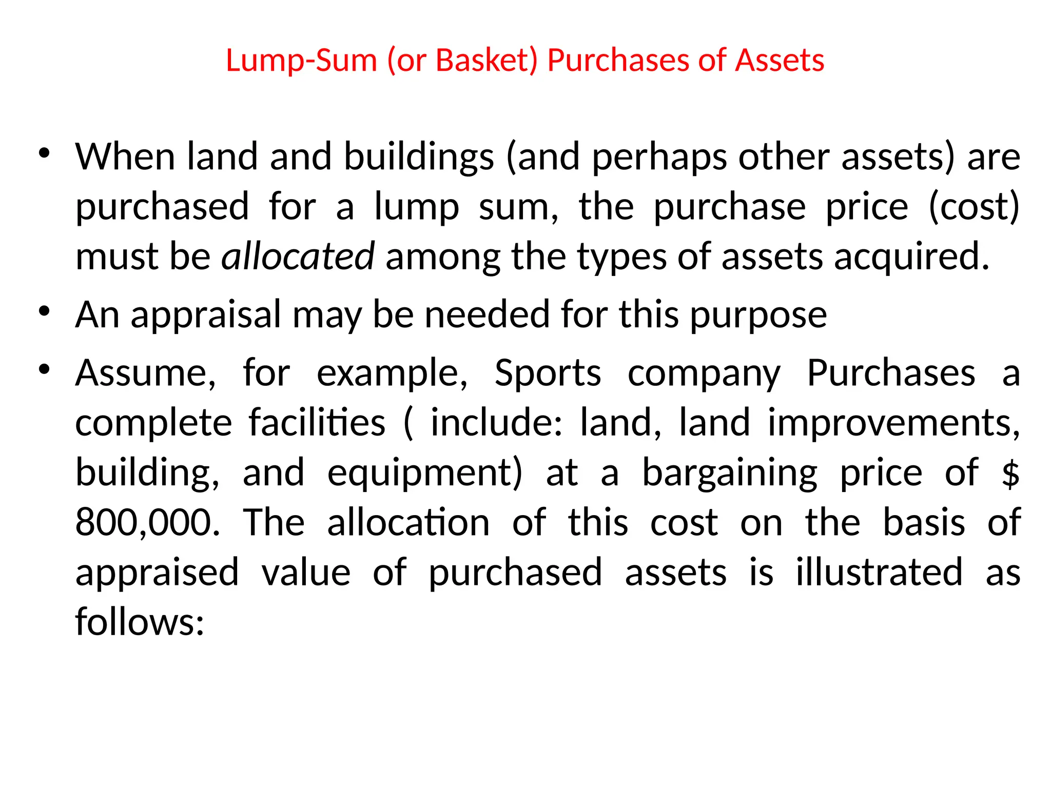 Lump-Sum (or Basket) Purchases of Assets
• When land and buildings (and perhaps other assets) are
purchased for a lump sum, the purchase price (cost)
must be allocated among the types of assets acquired.
• An appraisal may be needed for this purpose
• Assume, for example, Sports company Purchases a
complete facilities ( include: land, land improvements,
building, and equipment) at a bargaining price of $
800,000. The allocation of this cost on the basis of
appraised value of purchased assets is illustrated as
follows:
 