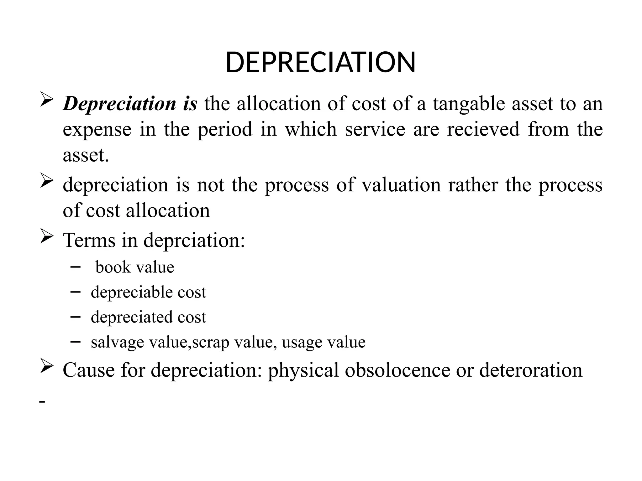 DEPRECIATION
 Depreciation is the allocation of cost of a tangable asset to an
expense in the period in which service are recieved from the
asset.
 depreciation is not the process of valuation rather the process
of cost allocation
 Terms in deprciation:
– book value
– depreciable cost
– depreciated cost
– salvage value,scrap value, usage value
 Cause for depreciation: physical obsolocence or deteroration
-
 