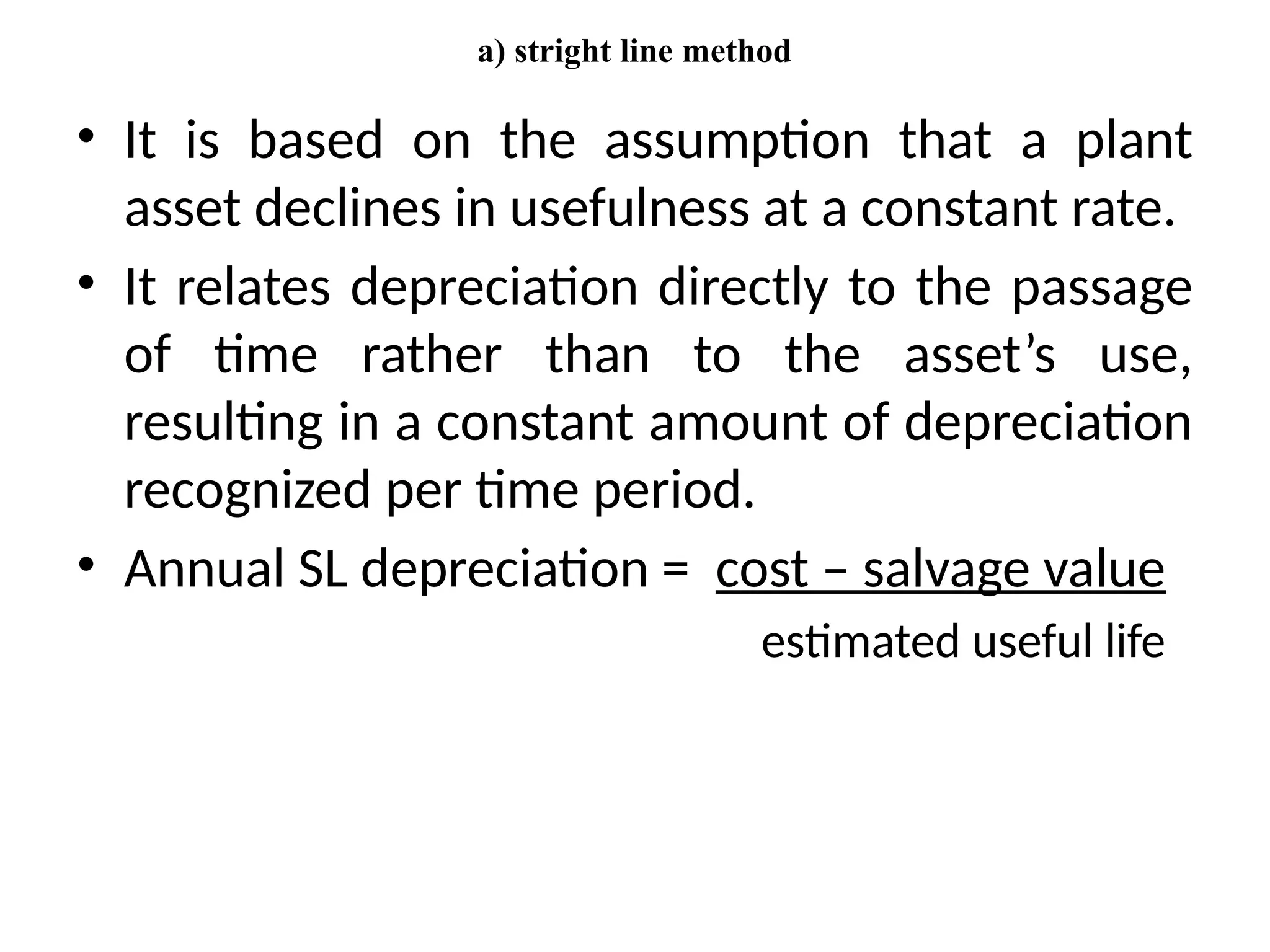 a) stright line method
• It is based on the assumption that a plant
asset declines in usefulness at a constant rate.
• It relates depreciation directly to the passage
of time rather than to the asset’s use,
resulting in a constant amount of depreciation
recognized per time period.
• Annual SL depreciation = cost – salvage value
estimated useful life
 