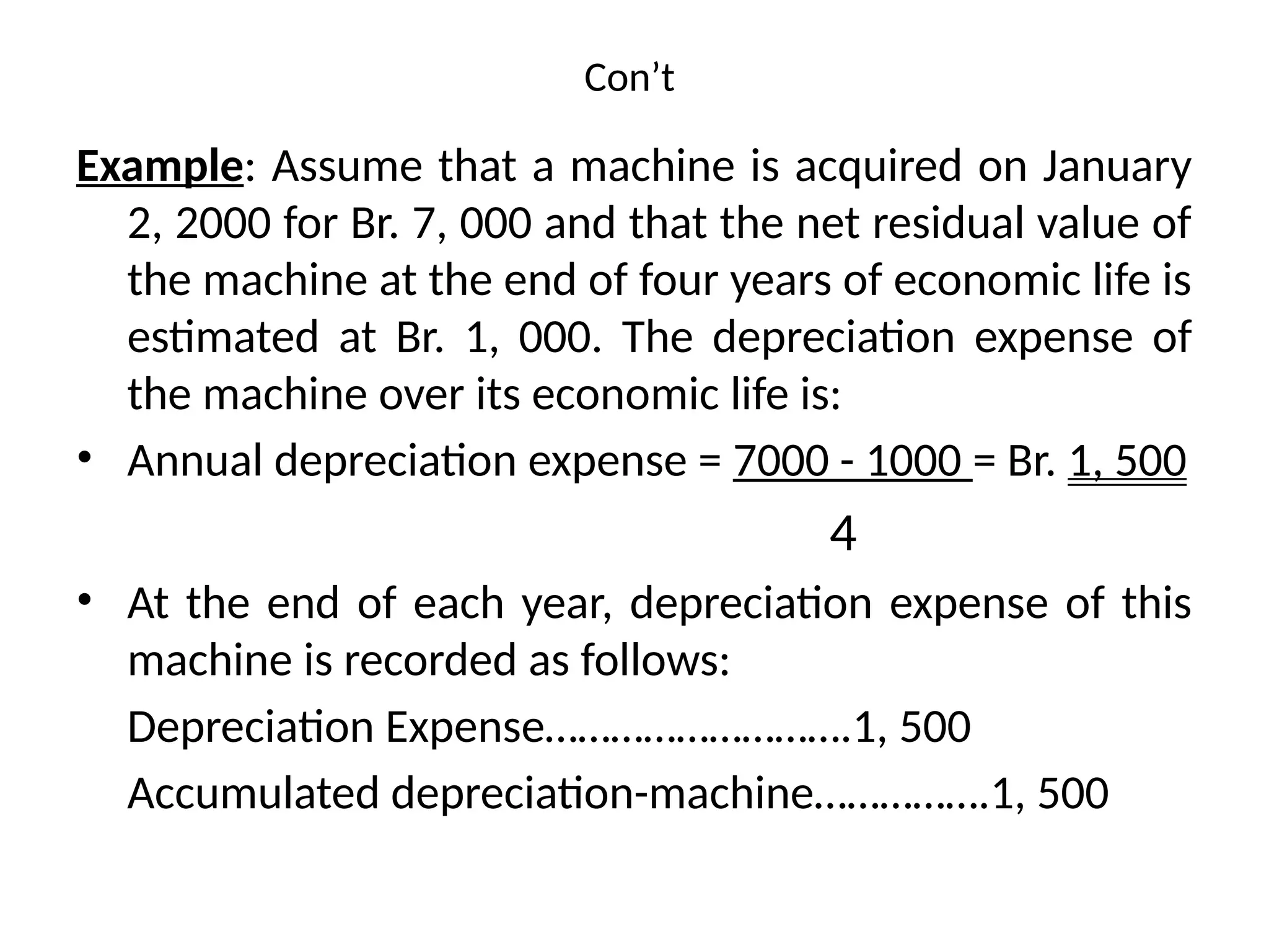 Con’t
Example: Assume that a machine is acquired on January
2, 2000 for Br. 7, 000 and that the net residual value of
the machine at the end of four years of economic life is
estimated at Br. 1, 000. The depreciation expense of
the machine over its economic life is:
• Annual depreciation expense = 7000 - 1000 = Br. 1, 500
4
• At the end of each year, depreciation expense of this
machine is recorded as follows:
Depreciation Expense……………………….1, 500
Accumulated depreciation-machine…………….1, 500
 