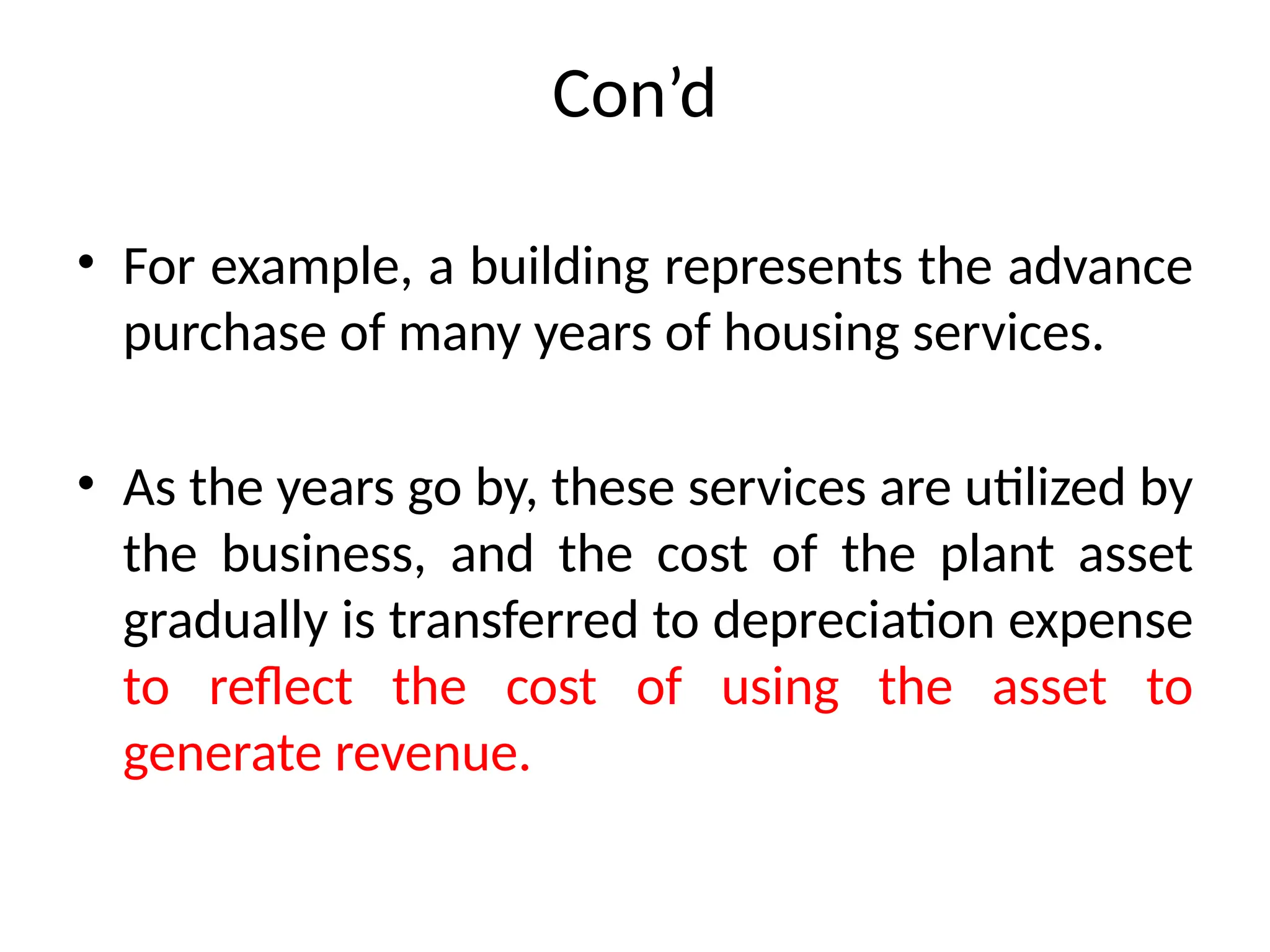 Con’d
• For example, a building represents the advance
purchase of many years of housing services.
• As the years go by, these services are utilized by
the business, and the cost of the plant asset
gradually is transferred to depreciation expense
to reflect the cost of using the asset to
generate revenue.
 