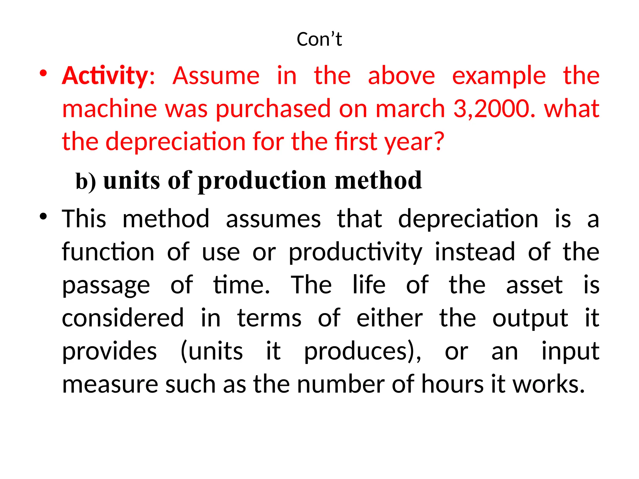 Con’t
• Activity: Assume in the above example the
machine was purchased on march 3,2000. what
the depreciation for the first year?
b) units of production method
• This method assumes that depreciation is a
function of use or productivity instead of the
passage of time. The life of the asset is
considered in terms of either the output it
provides (units it produces), or an input
measure such as the number of hours it works.
 