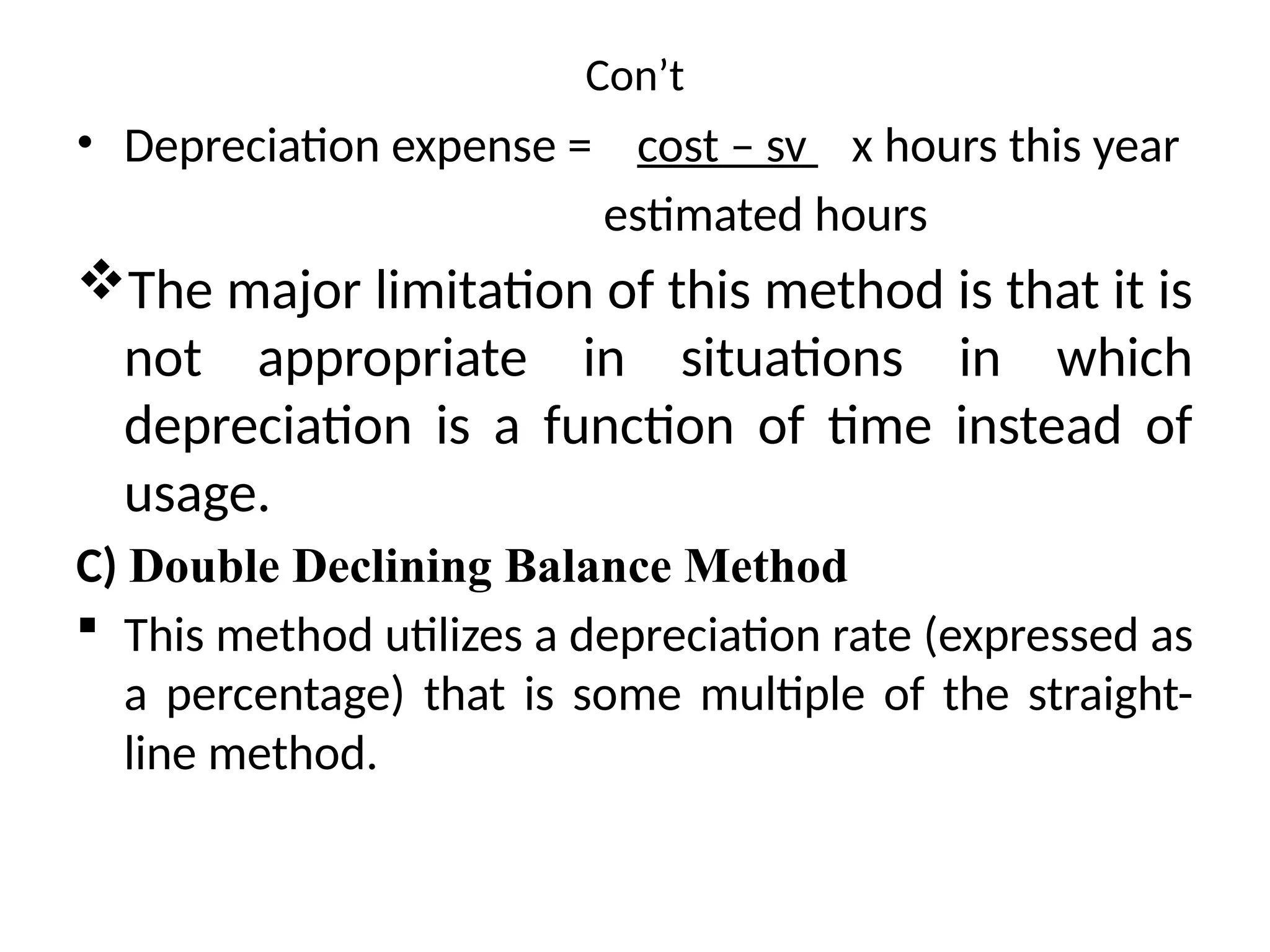 Con’t
• Depreciation expense = cost – sv x hours this year
estimated hours
The major limitation of this method is that it is
not appropriate in situations in which
depreciation is a function of time instead of
usage.
C) Double Declining Balance Method
 This method utilizes a depreciation rate (expressed as
a percentage) that is some multiple of the straight-
line method.
 