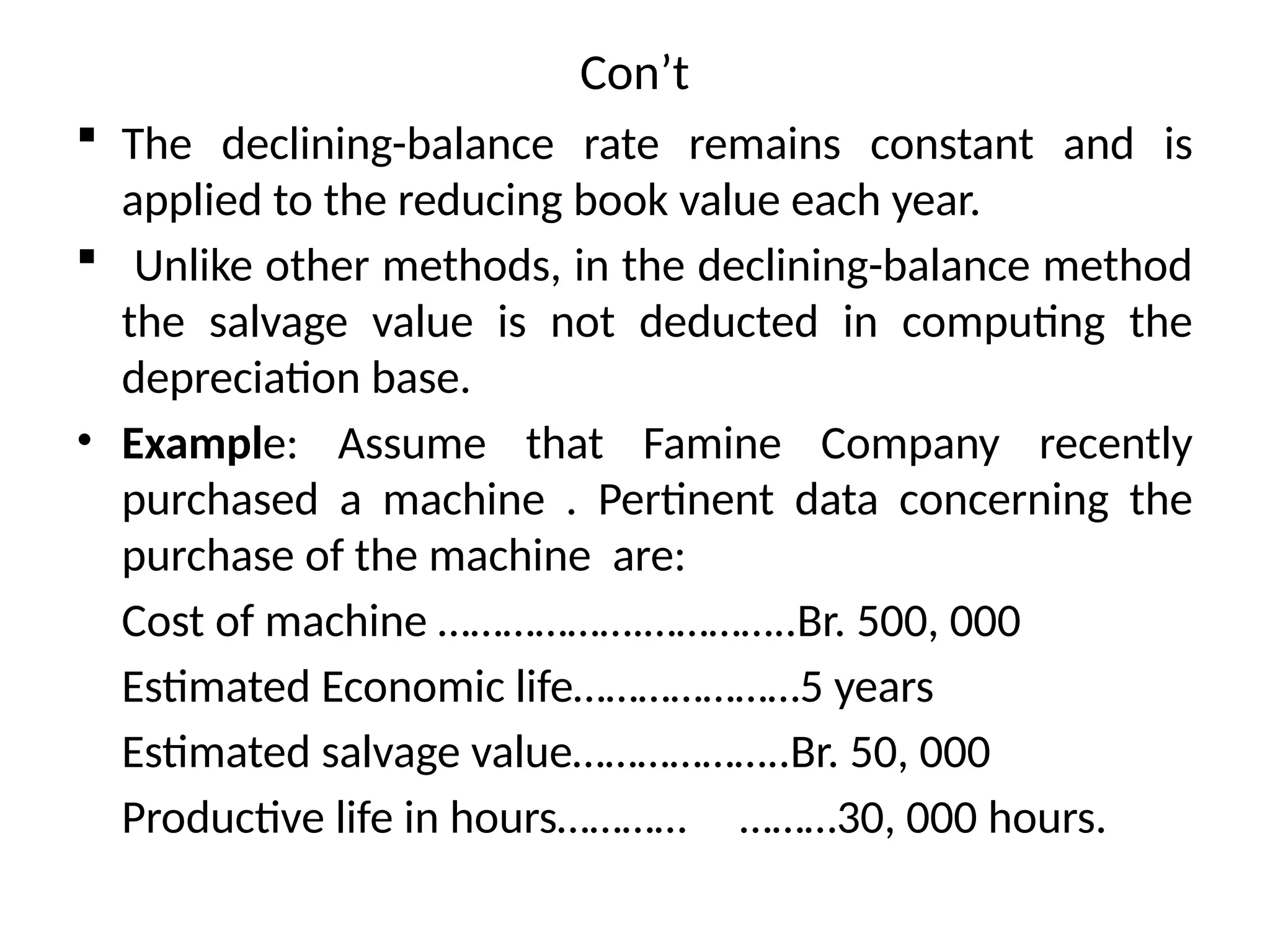 Con’t
 The declining-balance rate remains constant and is
applied to the reducing book value each year.
 Unlike other methods, in the declining-balance method
the salvage value is not deducted in computing the
depreciation base.
• Example: Assume that Famine Company recently
purchased a machine . Pertinent data concerning the
purchase of the machine are:
Cost of machine ……………….…………..Br. 500, 000
Estimated Economic life…………………5 years
Estimated salvage value………………..Br. 50, 000
Productive life in hours………… ………30, 000 hours.
 