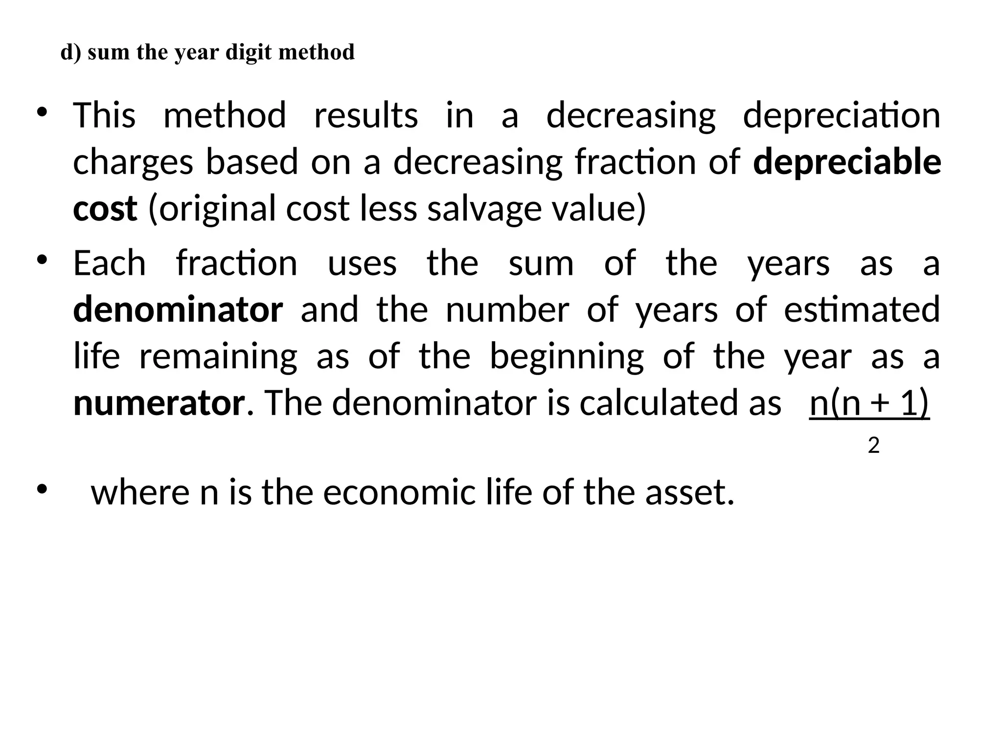d) sum the year digit method
• This method results in a decreasing depreciation
charges based on a decreasing fraction of depreciable
cost (original cost less salvage value)
• Each fraction uses the sum of the years as a
denominator and the number of years of estimated
life remaining as of the beginning of the year as a
numerator. The denominator is calculated as n(n + 1)
2
• where n is the economic life of the asset.
 