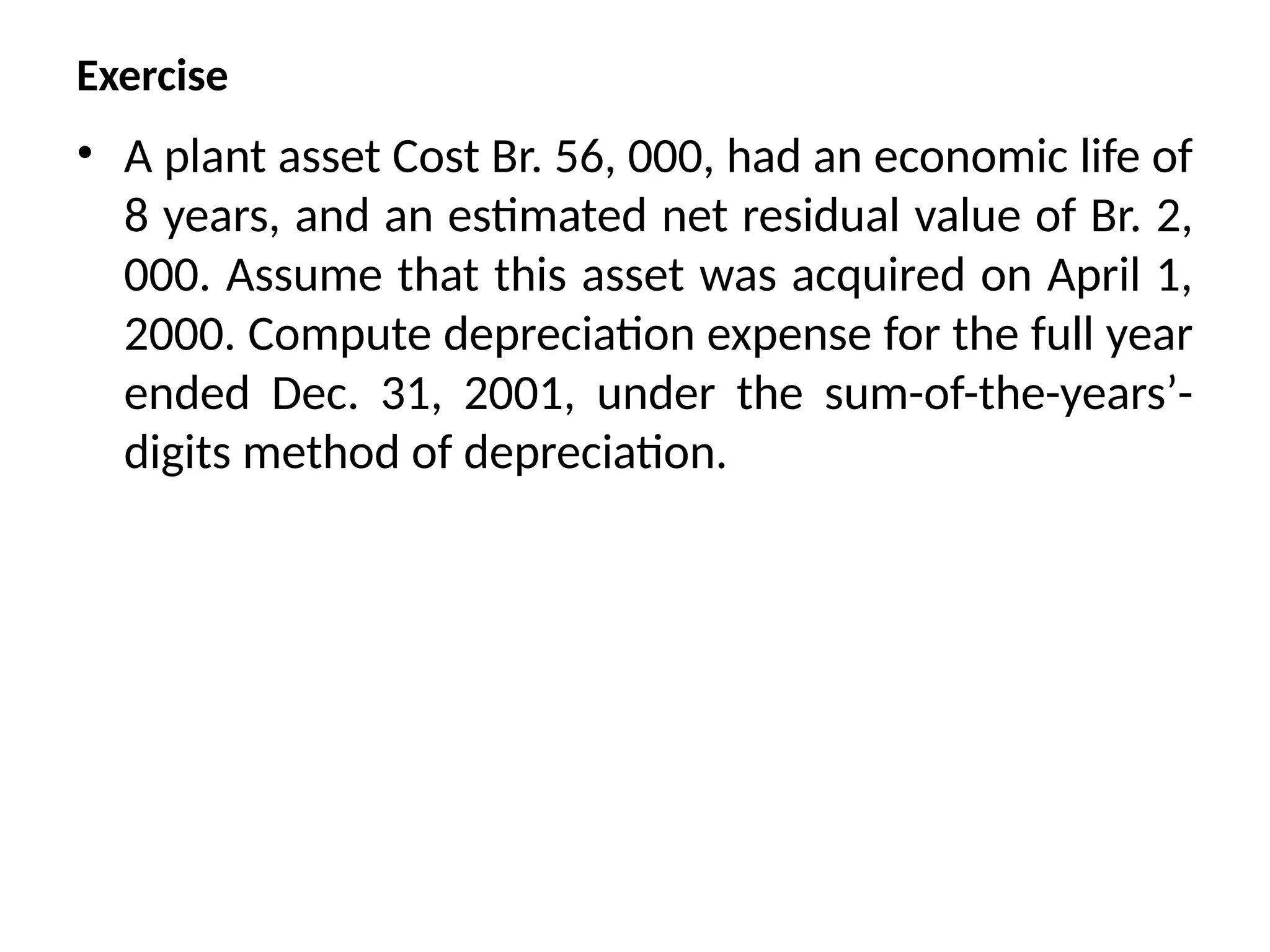 Exercise
• A plant asset Cost Br. 56, 000, had an economic life of
8 years, and an estimated net residual value of Br. 2,
000. Assume that this asset was acquired on April 1,
2000. Compute depreciation expense for the full year
ended Dec. 31, 2001, under the sum-of-the-years’-
digits method of depreciation.
 