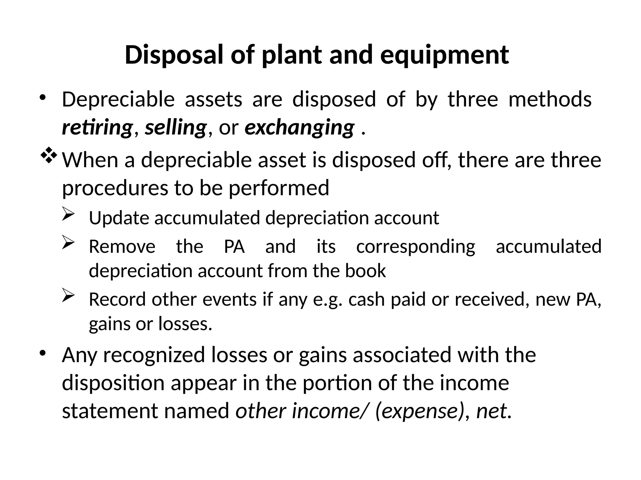 Disposal of plant and equipment
• Depreciable assets are disposed of by three methods
retiring, selling, or exchanging .
When a depreciable asset is disposed off, there are three
procedures to be performed
 Update accumulated depreciation account
 Remove the PA and its corresponding accumulated
depreciation account from the book
 Record other events if any e.g. cash paid or received, new PA,
gains or losses.
• Any recognized losses or gains associated with the
disposition appear in the portion of the income
statement named other income/ (expense), net.
 