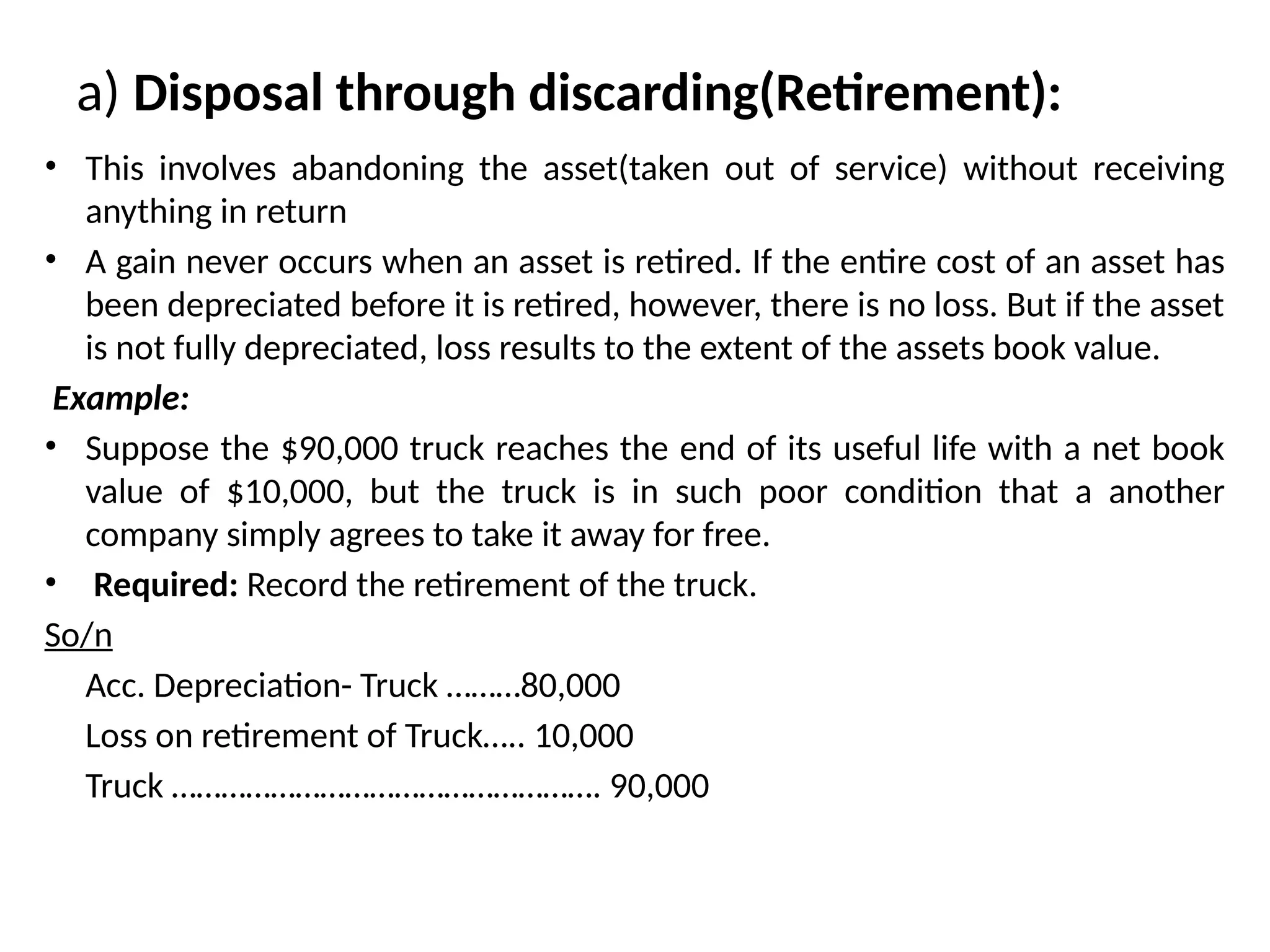 a) Disposal through discarding(Retirement):
• This involves abandoning the asset(taken out of service) without receiving
anything in return
• A gain never occurs when an asset is retired. If the entire cost of an asset has
been depreciated before it is retired, however, there is no loss. But if the asset
is not fully depreciated, loss results to the extent of the assets book value.
Example:
• Suppose the $90,000 truck reaches the end of its useful life with a net book
value of $10,000, but the truck is in such poor condition that a another
company simply agrees to take it away for free.
• Required: Record the retirement of the truck.
So/n
Acc. Depreciation- Truck ………80,000
Loss on retirement of Truck….. 10,000
Truck ……………………………………………. 90,000
 
