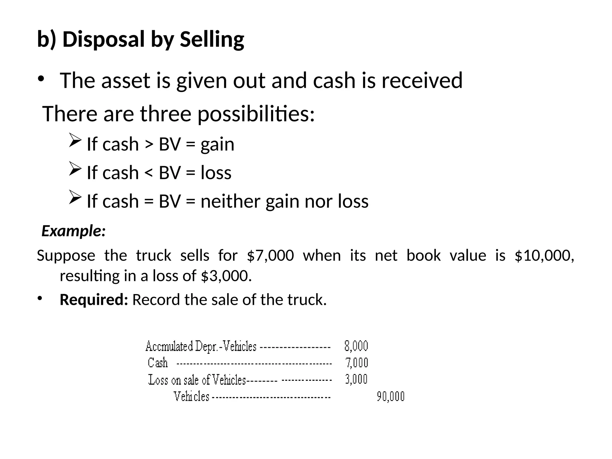 b) Disposal by Selling
• The asset is given out and cash is received
There are three possibilities:
If cash > BV = gain
If cash < BV = loss
If cash = BV = neither gain nor loss
Example:
Suppose the truck sells for $7,000 when its net book value is $10,000,
resulting in a loss of $3,000.
• Required: Record the sale of the truck.
 