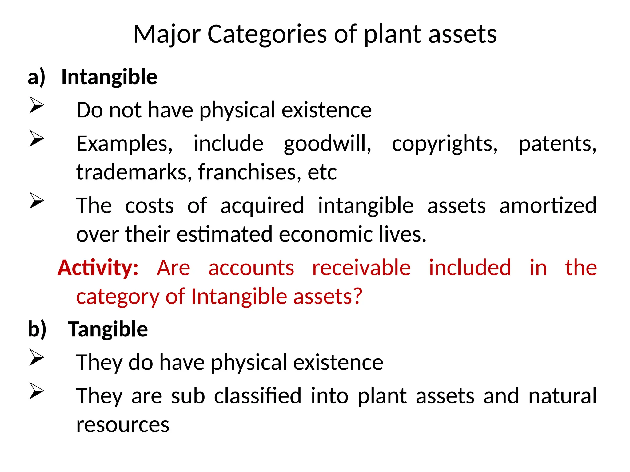 Major Categories of plant assets
a) Intangible
 Do not have physical existence
 Examples, include goodwill, copyrights, patents,
trademarks, franchises, etc
 The costs of acquired intangible assets amortized
over their estimated economic lives.
Activity: Are accounts receivable included in the
category of Intangible assets?
b) Tangible
 They do have physical existence
 They are sub classified into plant assets and natural
resources
 