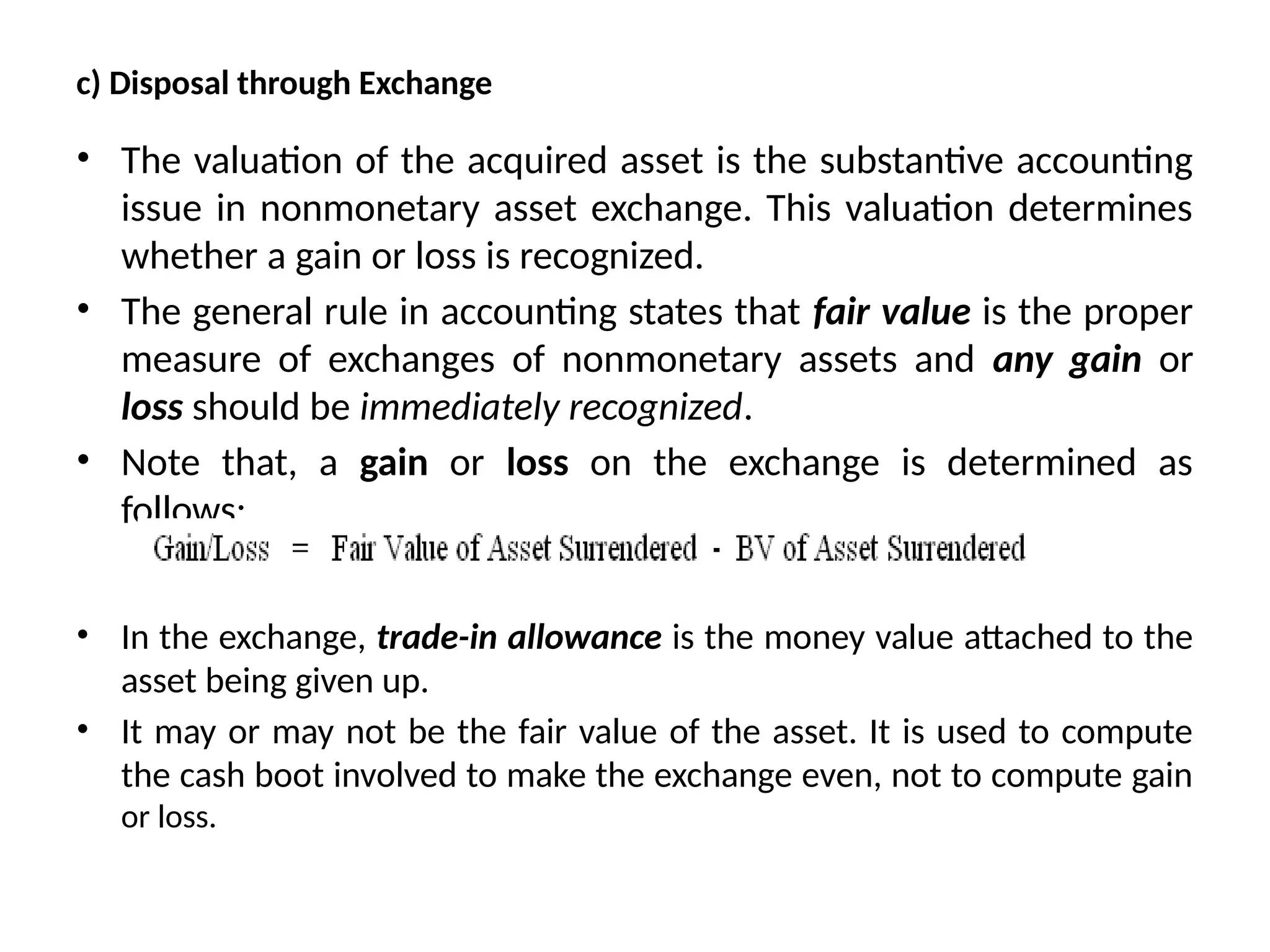 c) Disposal through Exchange
• The valuation of the acquired asset is the substantive accounting
issue in nonmonetary asset exchange. This valuation determines
whether a gain or loss is recognized.
• The general rule in accounting states that fair value is the proper
measure of exchanges of nonmonetary assets and any gain or
loss should be immediately recognized.
• Note that, a gain or loss on the exchange is determined as
follows:
• In the exchange, trade-in allowance is the money value attached to the
asset being given up.
• It may or may not be the fair value of the asset. It is used to compute
the cash boot involved to make the exchange even, not to compute gain
or loss.
 