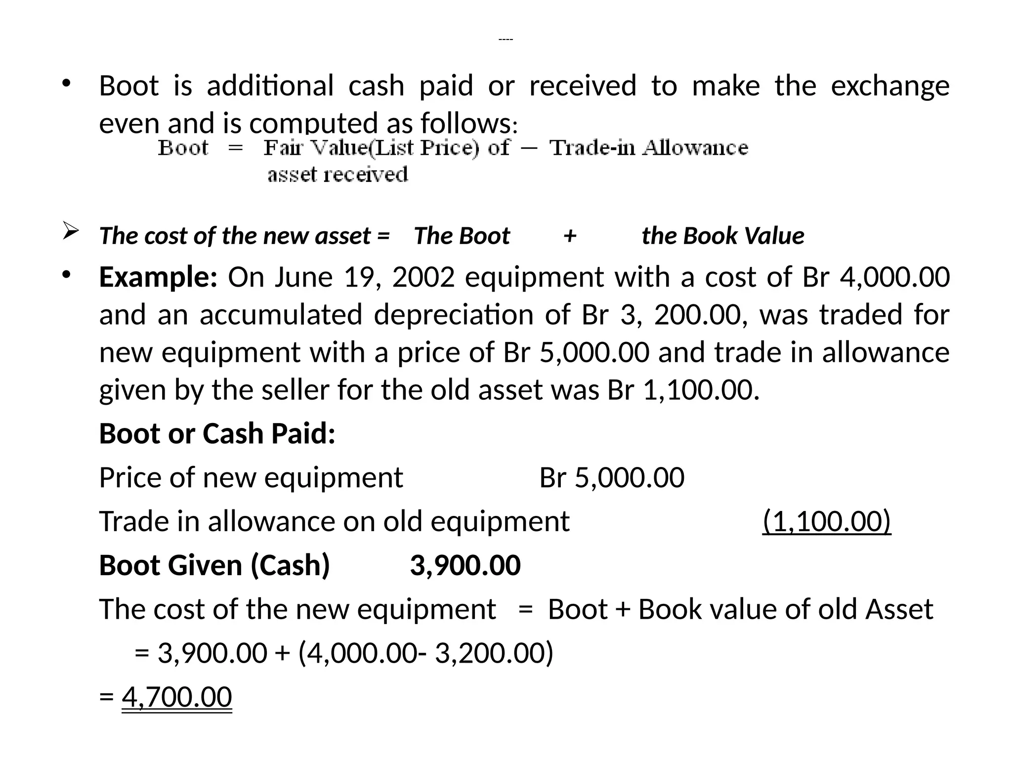 ----
• Boot is additional cash paid or received to make the exchange
even and is computed as follows:
 The cost of the new asset = The Boot + the Book Value
• Example: On June 19, 2002 equipment with a cost of Br 4,000.00
and an accumulated depreciation of Br 3, 200.00, was traded for
new equipment with a price of Br 5,000.00 and trade in allowance
given by the seller for the old asset was Br 1,100.00.
Boot or Cash Paid:
Price of new equipment Br 5,000.00
Trade in allowance on old equipment (1,100.00)
Boot Given (Cash) 3,900.00
The cost of the new equipment = Boot + Book value of old Asset
= 3,900.00 + (4,000.00- 3,200.00)
= 4,700.00
 