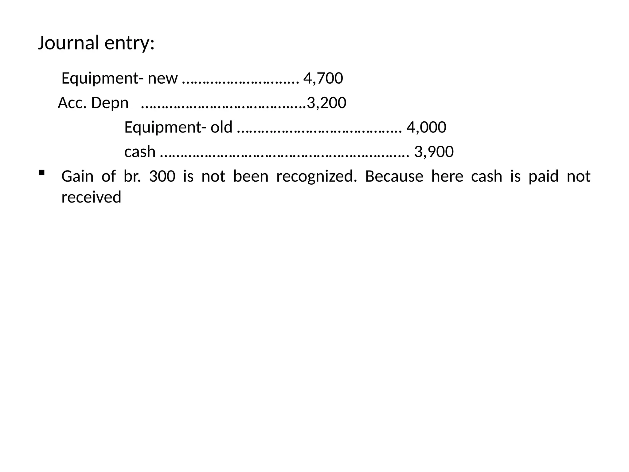 Journal entry:
Equipment- new ……………………..… 4,700
Acc. Depn ……………………………….….3,200
Equipment- old ………………………………….. 4,000
cash …………………………………………………….. 3,900
 Gain of br. 300 is not been recognized. Because here cash is paid not
received
 