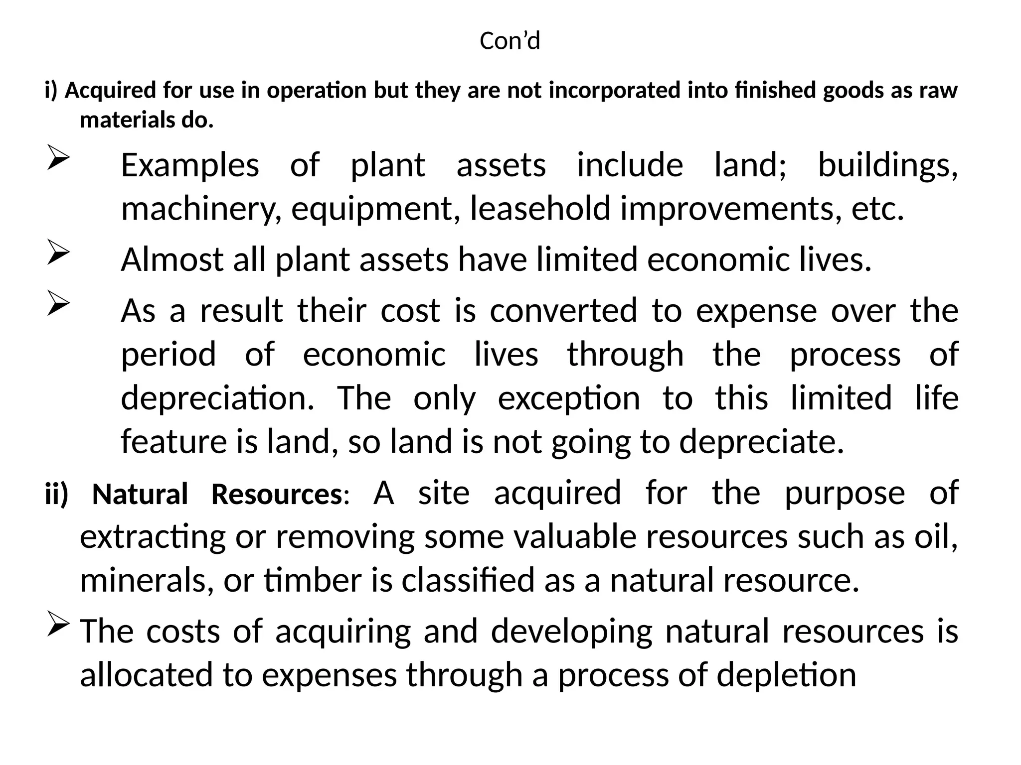 Con’d
i) Acquired for use in operation but they are not incorporated into finished goods as raw
materials do.
 Examples of plant assets include land; buildings,
machinery, equipment, leasehold improvements, etc.
 Almost all plant assets have limited economic lives.
 As a result their cost is converted to expense over the
period of economic lives through the process of
depreciation. The only exception to this limited life
feature is land, so land is not going to depreciate.
ii) Natural Resources: A site acquired for the purpose of
extracting or removing some valuable resources such as oil,
minerals, or timber is classified as a natural resource.
 The costs of acquiring and developing natural resources is
allocated to expenses through a process of depletion
 