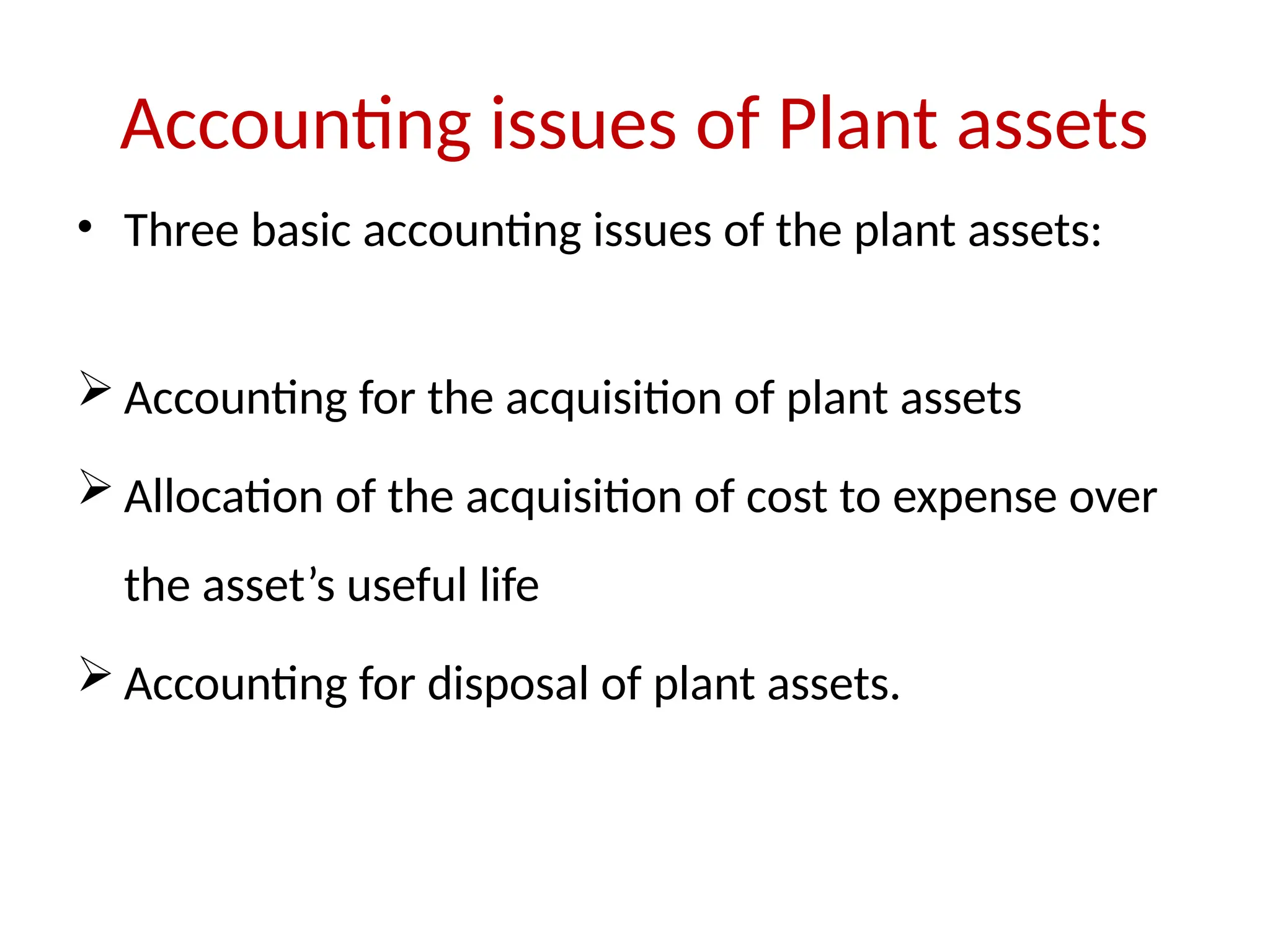 Accounting issues of Plant assets
• Three basic accounting issues of the plant assets:
 Accounting for the acquisition of plant assets
 Allocation of the acquisition of cost to expense over
the asset’s useful life
 Accounting for disposal of plant assets.
 