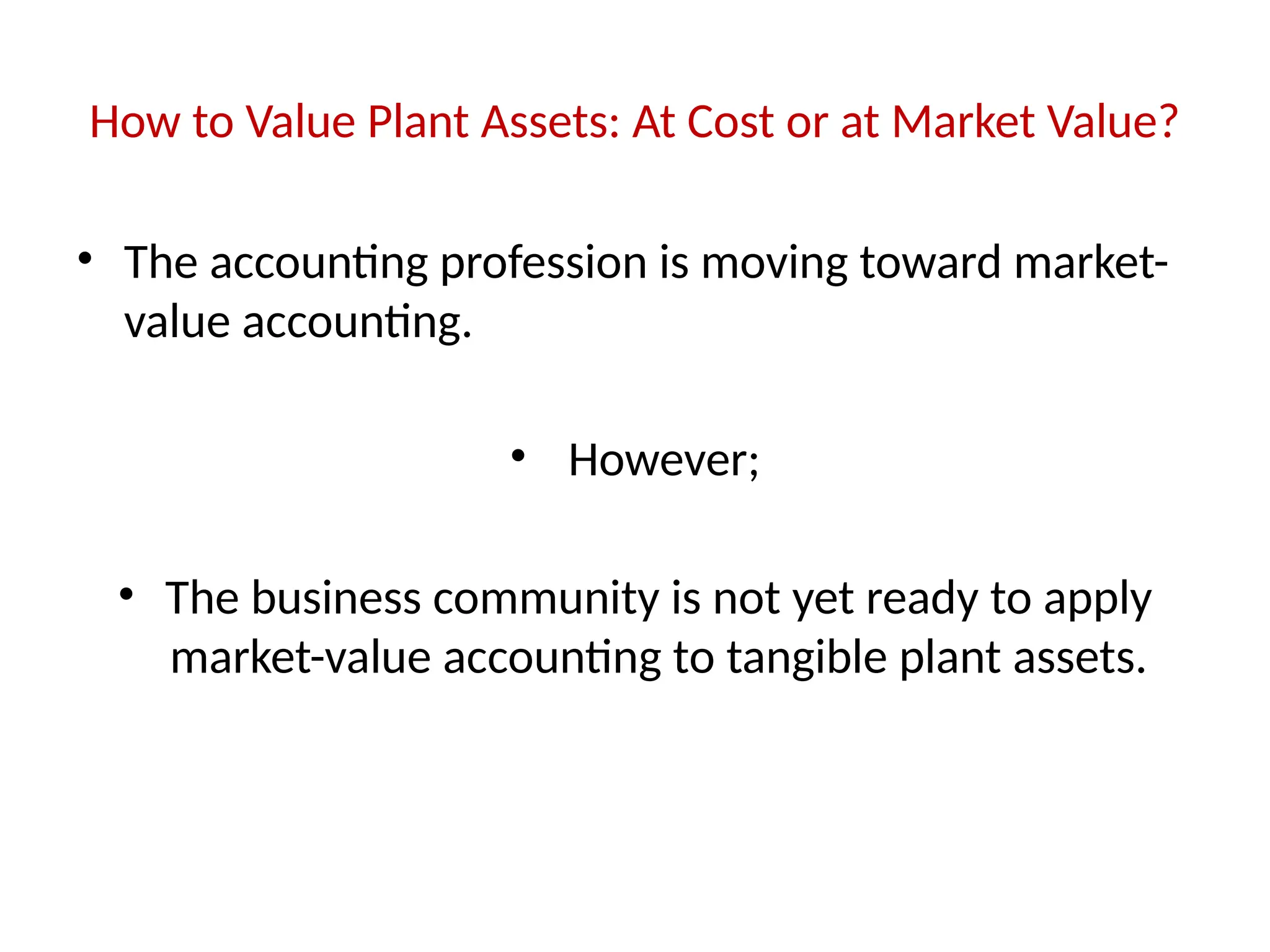 How to Value Plant Assets: At Cost or at Market Value?
• The accounting profession is moving toward market-
value accounting.
• However;
• The business community is not yet ready to apply
market-value accounting to tangible plant assets.
 
