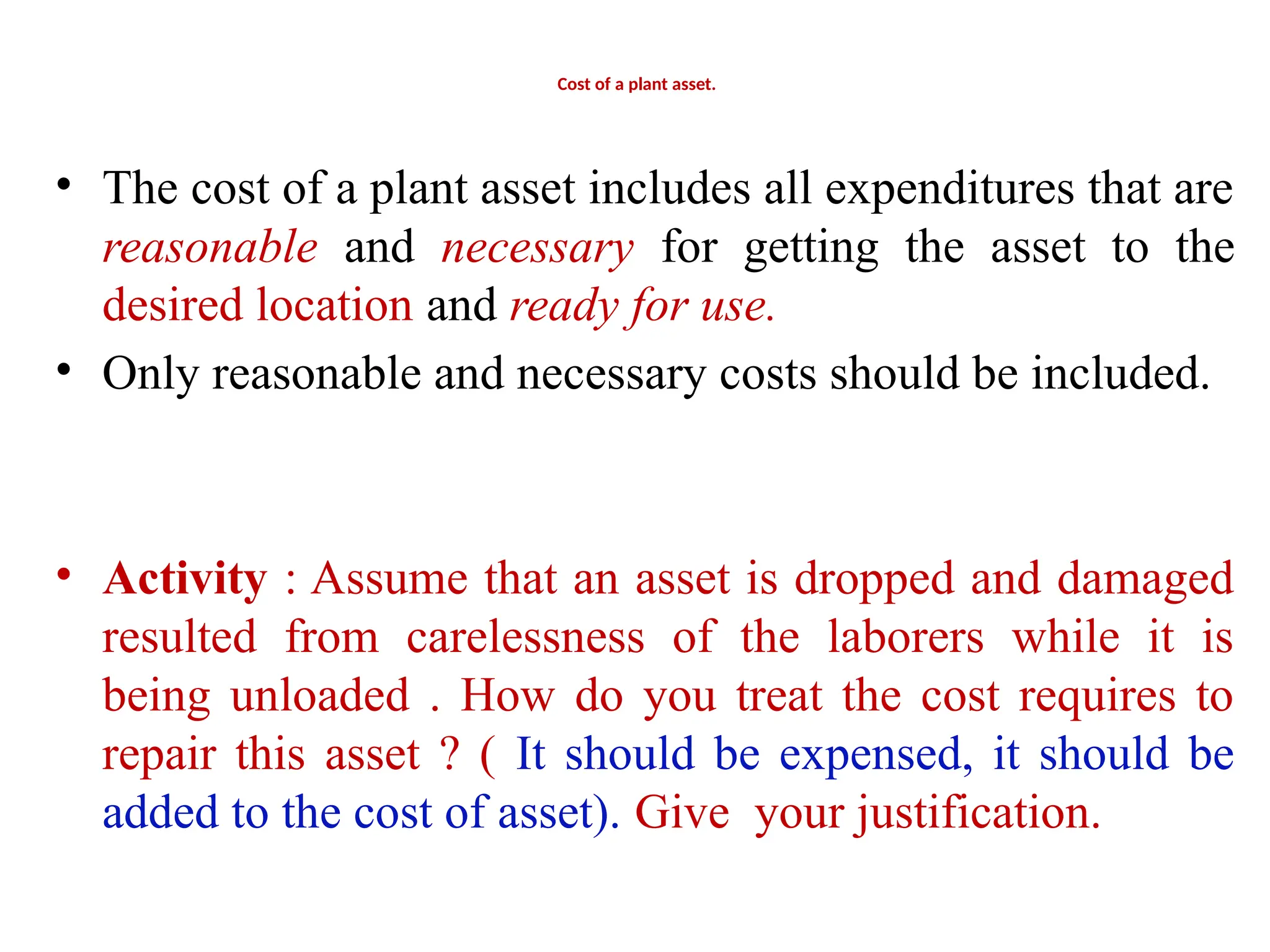 Cost of a plant asset.
• The cost of a plant asset includes all expenditures that are
reasonable and necessary for getting the asset to the
desired location and ready for use.
• Only reasonable and necessary costs should be included.
• Activity : Assume that an asset is dropped and damaged
resulted from carelessness of the laborers while it is
being unloaded . How do you treat the cost requires to
repair this asset ? ( It should be expensed, it should be
added to the cost of asset). Give your justification.
 