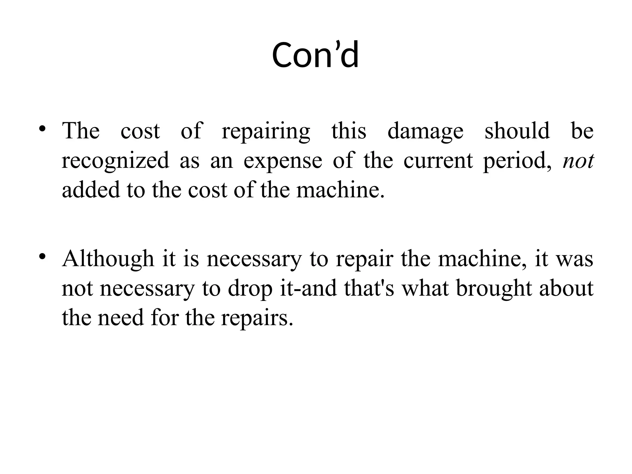 Con’d
• The cost of repairing this damage should be
recognized as an expense of the current period, not
added to the cost of the machine.
• Although it is necessary to repair the machine, it was
not necessary to drop it-and that's what brought about
the need for the repairs.
 