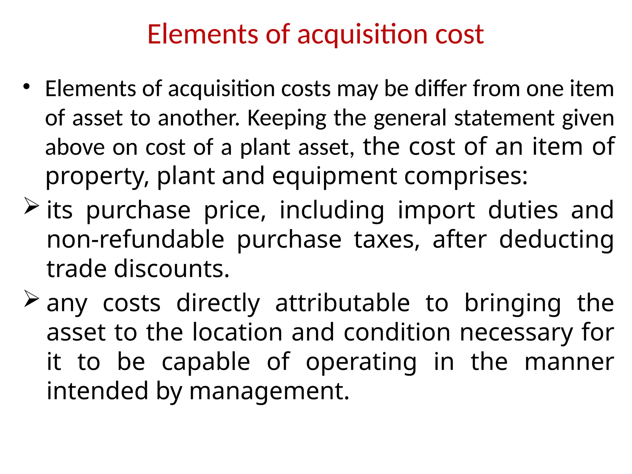 Elements of acquisition cost
• Elements of acquisition costs may be differ from one item
of asset to another. Keeping the general statement given
above on cost of a plant asset, the cost of an item of
property, plant and equipment comprises:
 its purchase price, including import duties and
non-refundable purchase taxes, after deducting
trade discounts.
 any costs directly attributable to bringing the
asset to the location and condition necessary for
it to be capable of operating in the manner
intended by management.
 