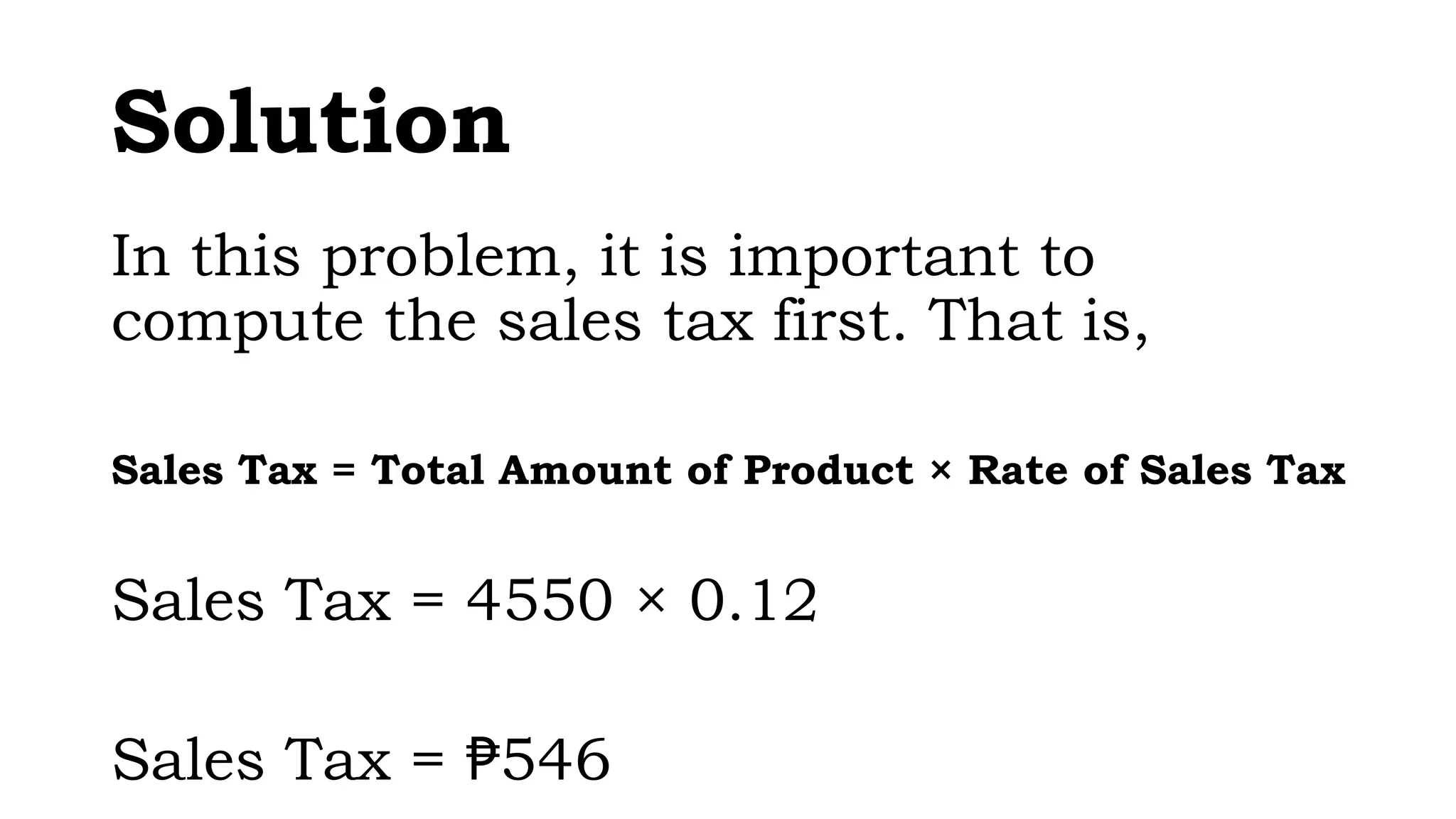 Solution
In this problem, it is important to
compute the sales tax first. That is,
Sales Tax = Total Amount of Product × Rate of Sales Tax
Sales Tax = 4550 × 0.12
Sales Tax = 546
₱
 