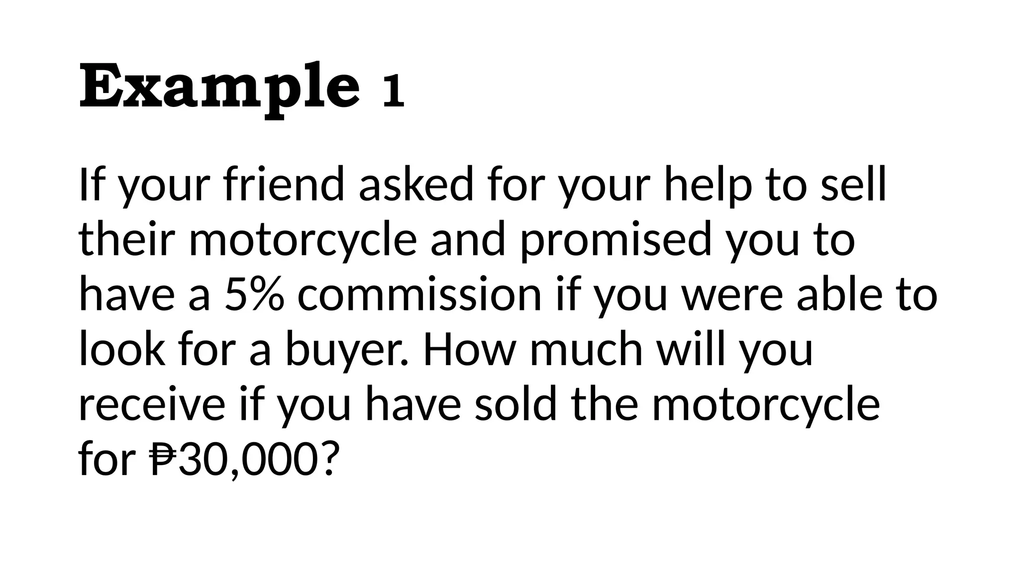 Example 1
If your friend asked for your help to sell
their motorcycle and promised you to
have a 5% commission if you were able to
look for a buyer. How much will you
receive if you have sold the motorcycle
for ₱30,000?
 
