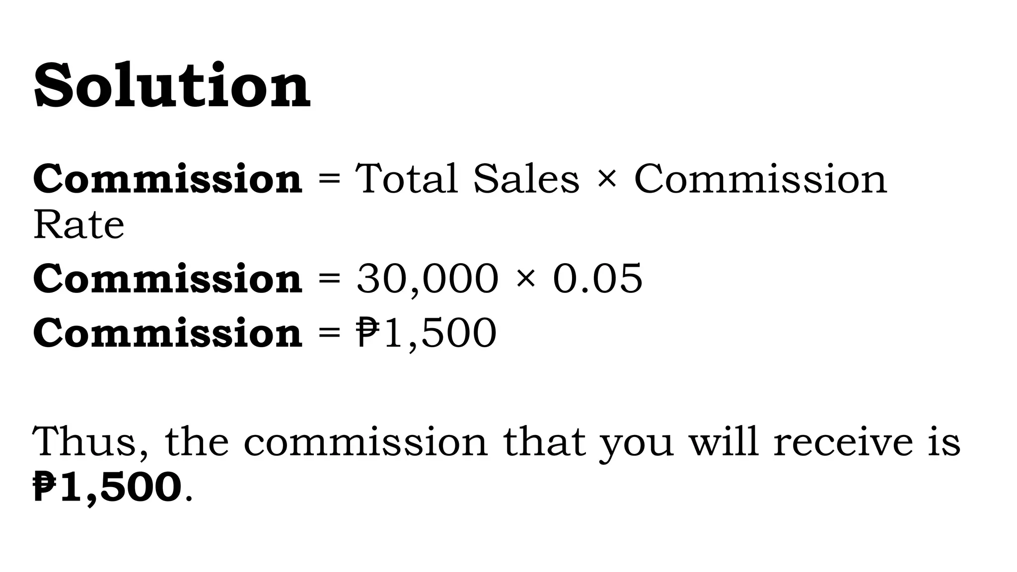 Solution
Commission = Total Sales × Commission
Rate
Commission = 30,000 × 0.05
Commission = 1,500
₱
Thus, the commission that you will receive is
1,500
₱ .
 