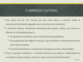 A HERANÇA CULTURAL
 Nos inícios do séc. XV, começo de uma nova época, o homem ainda se
encontrava fortemente apegado aos conhecimentos anteriores.
 A herança cultural, fortemente dominada pela Igreja, começa aos poucos a
libertar-se da teologia graças a:
 Ao impulso do comércio, que rompe barreiras geográficas;
 Aos progressos das línguas nacionais, que permitem o desenvolvimento de
uma cultura própria;
 Ao desenvolvimento e crescimento da imprensa e das universidades.
 Eram os tempos modernos… o Homem afirma-se em pleno e redescobrem-se
os clássicos greco-romanos. Entra-se assim na fase do Renascimento.
Pág. 229
 