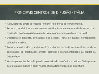 PRINCIPAIS CENTROS DE DIFUSÃO - ITÁLIA
 Itália, herdeira direta do império Romano, foi o berço do Renascimento.
 Era um país dividido em numerosos estados independentes e rivais entre si. As
rivalidades políticas passavam muitas vezes para o campo cultural e pessoal.
 Destacava-se Florença, principado dos Médicis, zona de grande florescimento
cultural e artístico.
 Roma era outro dos grandes centros culturais da Itália renascentista, onde a
contratação de prestigiados artistas permitiu a monumentalidade da capital da
Cristandade.
 Veneza gozava também de grande prosperidade económica e política. Distinguiu-se
pela escola de pintura e pelas muitas oficinas tipográficas que aí existiam.
 