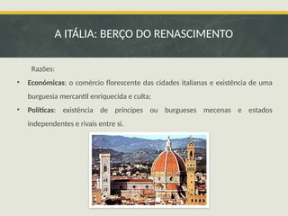 Razões:
• Económicas: o comércio florescente das cidades italianas e existência de uma
burguesia mercantil enriquecida e culta;
• Políticas: existência de príncipes ou burgueses mecenas e estados
independentes e rivais entre si.
A ITÁLIA: BERÇO DO RENASCIMENTO
 