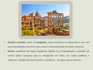 • Sociais e mentais: poder da burguesia, classe dinâmica e progressista e que tem
uma mentalidade mais livre, bem como a reinterpretação de textos clássicos;
• Outras: existência de sábios bizantinos fugidos de Constantinopla e também de
outros sábios europeus que se refugiavam em Itália, por razões políticas e
religiosas; vestígios de monumentos, esculturas… da época greco-romana.
 