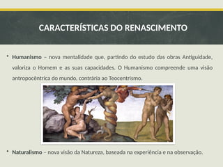 • Humanismo – nova mentalidade que, partindo do estudo das obras Antiguidade,
valoriza o Homem e as suas capacidades. O Humanismo compreende uma visão
antropocêntrica do mundo, contrária ao Teocentrismo.
• Naturalismo – nova visão da Natureza, baseada na experiência e na observação.
CARACTERÍSTICAS DO RENASCIMENTO
 