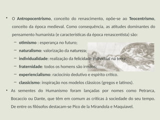 • O Antropocentrismo, conceito do renascimento, opõe-se ao Teocentrismo,
conceito da época medieval. Como consequência, as atitudes dominantes do
pensamento humanista (e características da época renascentista) são:
– otimismo : esperança no futuro;
– naturalismo: valorização da natureza;
– individualidade: realização da felicidade individual na terra;
– fraternidade: todos os homens são irmãos;
– experiencialismo: raciocínio dedutivo e espírito crítico.
– classicismo: inspiração nos modelos clássicos (gregos e latinos).
• As sementes do Humanismo foram lançadas por nomes como Petrarca,
Bocaccio ou Dante, que têm em comum as críticas à sociedade do seu tempo.
De entre os filósofos destacam-se Pico de la Mirandola e Maquiavel.
 