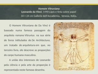 Homem Vitruviano
Leonardo da Vinci, 1490 Lápis e tinta sobre papel
34 × 24 cm Gallerie dell'Accademia, Veneza, Itália.
O Homem Vitruviano de Da Vinci é
baseado numa famosa passagem do
arquiteto romano Vitruvius na sua série
de livros intitulados de De Architectura,
um tratado de arquitetura em que, no
terceiro livro, ele descreve as proporções
do corpo humano masculino.
A união dos interesses de Leonardo
pela ciência e pela arte da proporção é
representada neste famoso desenho.
 